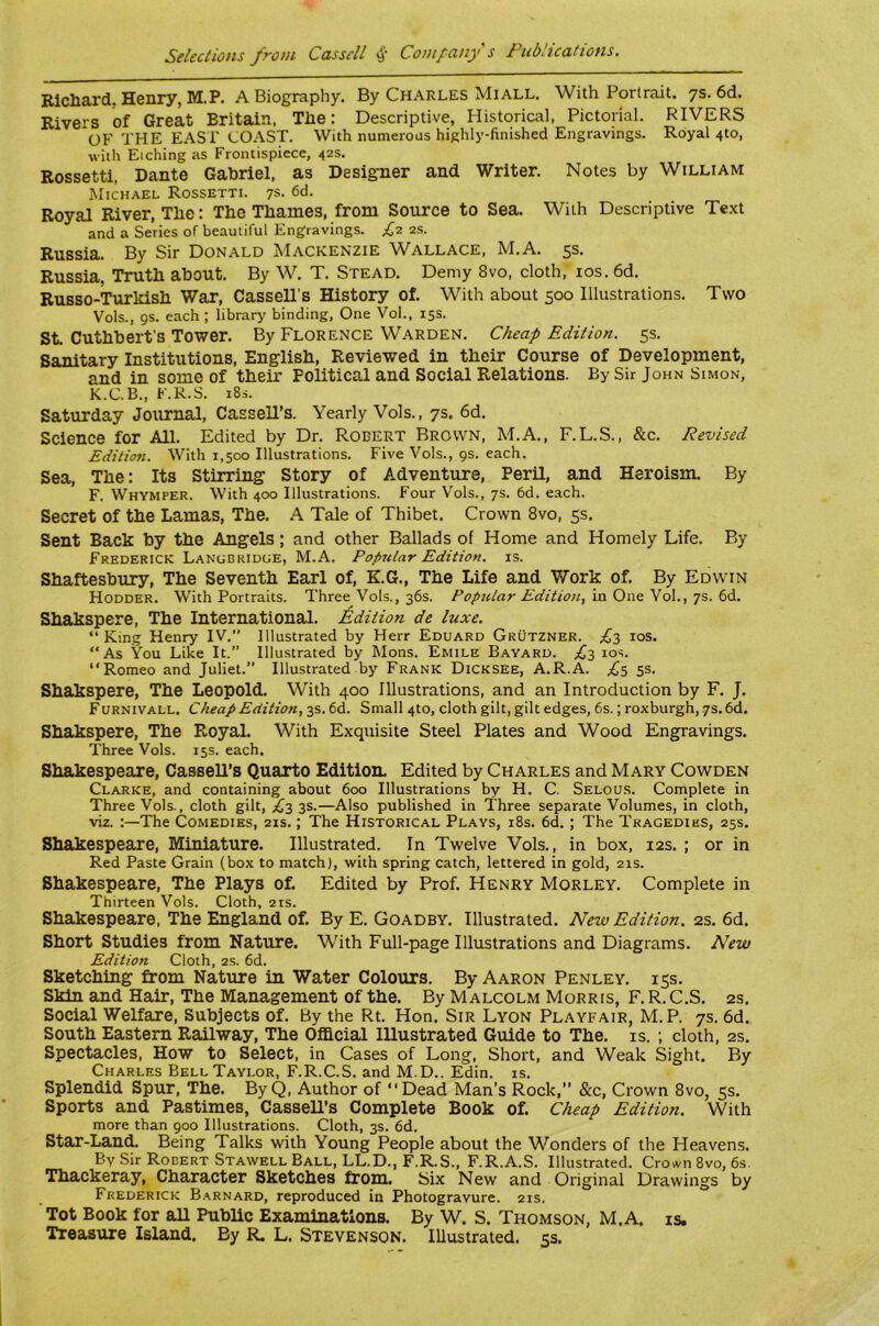 Rlcliard. Henry, M.P. A Biography. By Charles Miall. With Portrait, ys. 6d. Rivers of Great Britain, The: Descriptive, Historical, Pictorial. RIVERS OF THE EAST COAST, With numerous highly-finished Engravings. Royal 4to, with Etching as Frontispiece, 42s. Rossetti, Dante Gabriel, as Designer and Writer. Notes by William Michael Rossetti. 7s. 6d. Royal River, The: The Thames, from Source to Sea. With Descriptive Text and a Series of beautiful Engravings. £2. 2S. Russia. By Sir Donald Mackenzie Wallace, M.A. 5s. Russia, Truth about. By W. T. Stead. Demy 8vo, cloth, los. 6d. Russo-Turldsh War, Cassell’s History of. With about 500 Illustrations, Two Vols., 9s. each ; library binding. One Vol., 15s. St Cuthbert's Tower. By Florence Warden, Cheap Edition. 5s. Sanitary Institutions, English, Reviewed in their Course of Development, and in some of their Political and Social Relations. By Sir John Simon, K.C.B., F.R.S. i8s. Saturday Journal, Cassell’s. Yearly Vols., 7s. 6d. Science for All. Edited by Dr. Robert Brown, M.A., F.L.S., &c. Revised Edition. With 1,500 Illustrations. Five Vols., 9s. each. Sea, The: Its Stirring Story of Adventure, Peril, and Heroism. By F. Whymper. With 400 Illustrations. Four Vols., 7s. 6d. each. Secret of the Lamas, The. A Tale of Thibet. Crown 8vo, 5s. Sent Back by the Angels; and other Ballads of Home and Homely Life. By Frederick Lanobridge, M.A. Popular Edition, is. Shaftesbxuy, The Seventh Earl of, K.G., The Life and Work of. By Edwin Hodder. With Portraits. Three Vols., 36s. Popular Editio7i,'va.Qv\&'^o\.,’]•!,. Shakspere, The International. Edition de luxe. “King Henry IV,” Illustrated by Herr Eduard Grutzner. ^£3 los. “As You Like It.” Illustrated by Mons. Emile Bayard. los. “Romeo and Juliet.” Illustrated by Frank Dicksee, A.R.A. £s 5S- Shakspere, The Leopold. With 400 Illustrations, and an Introduction by F. J. Furnivall. Cheap Edition, 3s. 6d. Small 4to, cloth gilt, gilt edges, 6s.; roxburgh, 7s. 6d. Shakspere, The Royal. With Exquisite Steel Plates and Wood Engravings. Three Vols. 15s. each. Shakespeare, Cassell’s Quarto Edition. Edited by Charles and Mary Cowden Clarke, and containing about 600 Illustrations by H. C. Selous. Complete in Three Vols., cloth gilt, £1 3s.—Also published in Three separate Volumes, in cloth, viz. :—The Comedies, 21s.; The Historical Plays, i8s. 6d. ; The Tragedies, 25s. Shakespeare, Miniature. Illustrated. In Twelve Vols. , in box, 12s. ; or in Red Paste Grain (box to match), with spring catch, lettered in gold, 21s. Shakespeare, The Plays of. Edited by Prof. Henry Morley. Complete in Thirteen Vols. Cloth, 21s. Shakespeare, The England of. By E. Goadby. Illustrated. New Edition. 2s. 6d. Short Studies from Nature. With Full-page Illustrations and Diagrams. New Edition Cloth, 2s. 6d. Sketching from Nature in Water Colours. By Aaron Penley, 15s, Skin and Hair, The Management of the. By Malcolm Morris, F. R. C.S. 2s. Social Welfare, Subjects of. By the Rt. Hon. Sir Lyon Playfair, M.P. 7s. 6d. South Eastern Railway, The Ofllcial Illustrated Guide to The. is. ; cloth, 2s. Spectacles, How to Select, in Cases of Long, Short, and Weak Sight. By Charles Bell Taylor, F.R.C.S. and M.D.. Edin. is. Splendid Spur, The. ByQ, Author of “Dead Man’s Rock,” &c. Crown 8vo, 5s. Sports and Pastimes, Cassell’s Complete Book of. Cheap Edition. With more than 900 Illustrations. Cloth, 3s. 6d. Star-Land. Being Talks with Young People about the Wonders of the Heavens. By Sir Robert Stawell Ball, LL.D., F.R.S., F.R.A.S. Illustrated. Crown 8vo, 6s. Thackeray, Character Sketches from. Six New and Original Drawings by Frederick Barnard, reproduced in Photogravure. 21s. Tot Book for all Public Examinations. By W. S. Thomson, M.A. is. Treasure Island. By R. L. Stevenson. Illustrated. 5s.