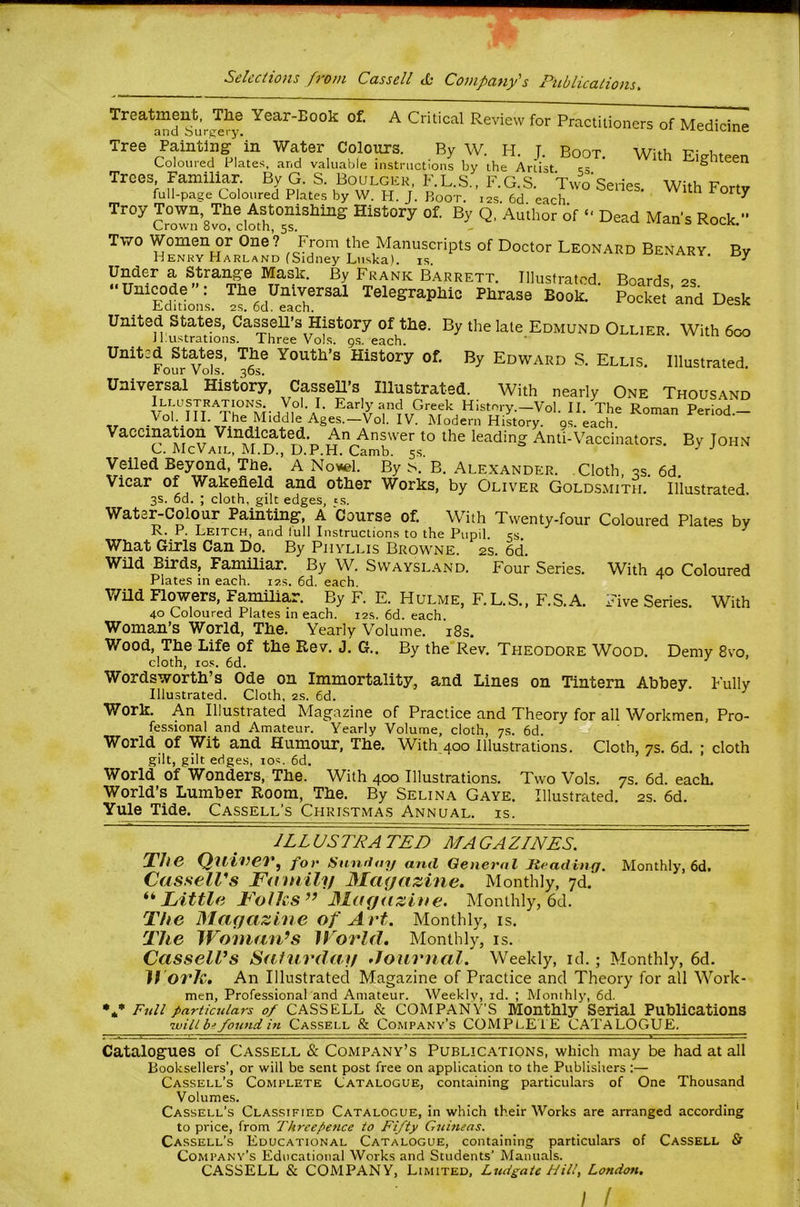 A Critical Review for Practitioners of Medicine With Eighteen Treatment, The Year-Book of. and Surgery. Tree Painting' in Water Colours. By W. H. J. Boot. Coloured Plates, and valuable instructions by the Artist s- Trees, Familiar. By G. S. Boulgkk, F.L.S., F.G.S. TwVSeries With Fnrtv full-page Coloured Plates by W. H. J. Boot. 12s. 6d each ^ ^ Troy Town The Astonishing History of. By Q, Author of “ Dead Man’s Rock ” Crown 8vo, cloth, 5s. - Two Women or One ? From the Manuscripts of Doctor Leonard Benary. By Henry Harland (Sidney Luska). is. ^ Under a Strange Mask. By Frank Barrett. Illustrated Boards 2s “Unicode: The Universal Telegraphic Phrase Book Set’and Desk ^.aitions. 2S. od. each. United States, Cabell’s History of the. By the late Edmund Ollier. With 600 Jl.ustrations. Three Vols. gs. each. ' United States. The Youth’s History of. By Edward S. Ellis. Illustrated r our Vols, 36s. Universal History, Cassells Illustrated. With nearly One Thousand Vol. I. Early and Greek History.—Vol. II. The Roman Period — _^ob_III- 1 he Middle Ages.—Vol. IV. Modern History, os. each. Vaccination Vindi^ted. An Answer to the leading Anti-Vaccinators. By John C. McVail, M.D., D.P.H. Camb. 5s Veiled Beyond, The. A No»el. By .s. B. Alexander. Cloth, 2s. 6d. Vicar of Wakefield and other Works, by Oliver Goldsmith. Illustrated. 3s. 6d. ; cloth, gilt edges, ts. Water-Colour Painting, A Course of. With Twenty-four Coloured Plates by R. P. Leitch, and lull Instructions to the Pupil 5s ^ What Girls Can Do. By Phyllis Browne. 2s. 6d. Wild Birds, Familiar. By W. Swaysland. Four Series. With 40 Coloured Plates m each. 12s, 6d. each. V/ild Flowers, Familiar. By F. E. Hulme, F.L.S., F.S.A. Five Series. With 40 Coloured Plates in each. 12s. 6d. each. Woman’s World, The. Yearly Volume. i8s. Wood, The Life of the Rev. J. G.. By the Rev. Theodore Wood, Demy 8vo, cloth, ros. 6d. ^ Wordsworth’s Ode on Immortality, and Lines on Tintern Abbey. Fully Illustrated. Cloth, 2s. 6d. Work. An Illustrated Magazine of Practice and Theory for all Workmen, Pro- fessional and Amateur. Yearly Volume, cloth, 7s. 6d. World of Wit and Humour, The. With 400 Illustrations. Cloth, 7s. 6d. ; cloth gilt, gilt edges, los. 6d. World of Wonders, The. With 400 Illustrations. Two Vols. 7s. 6d. each. World’s Lumber Room, The. By Selina Gaye. Illustrated. 2s. 6d. Yule Tide. Cassell’s Christmas Annual, is. ILLUSTRATED MAGAZINES. Ths ^ for Simftoy ami General Heading. CasselVs Family Mayazine. Monthly, 7d. Monthly, 6d. • « * Little Folks’^ Magazine. Monthly, 6d. The Magazine of Art. Monthly, is. The Wonian^s World, Monthly, is. Cassell’s Saturday Journal. Weekly, id.; Monthly, 6d. n ork. An Illustrated Magazine of Practice and Theory for all Work- men, Professional and Amateur. Weekly, id. ; Monthly, 6d. Full particulars 0/ CASSELL & COMPANY’S Monthly Serial Publications will b? fomid in Cassell & Company’s COMPLETE CATALOGUE, Catalogues of Cassell & Company’s Publications, which may be had at all Booksellers’, or will be sent post free on application to the Publishers ;— Cassell’s Complete Catalogue, containing particulars of One Thousand Volumes. Cassell’s Classified Catalogue, in which their Works are arranged according to price, from Threepence to Fifty Guineas. Cassell’s Educational Catalogue, containing particulars of Cassell & Company’s Educational Works and Students’ Manuals. CASSELL & COMPANY, Limited, Ludgate Hilt, London.