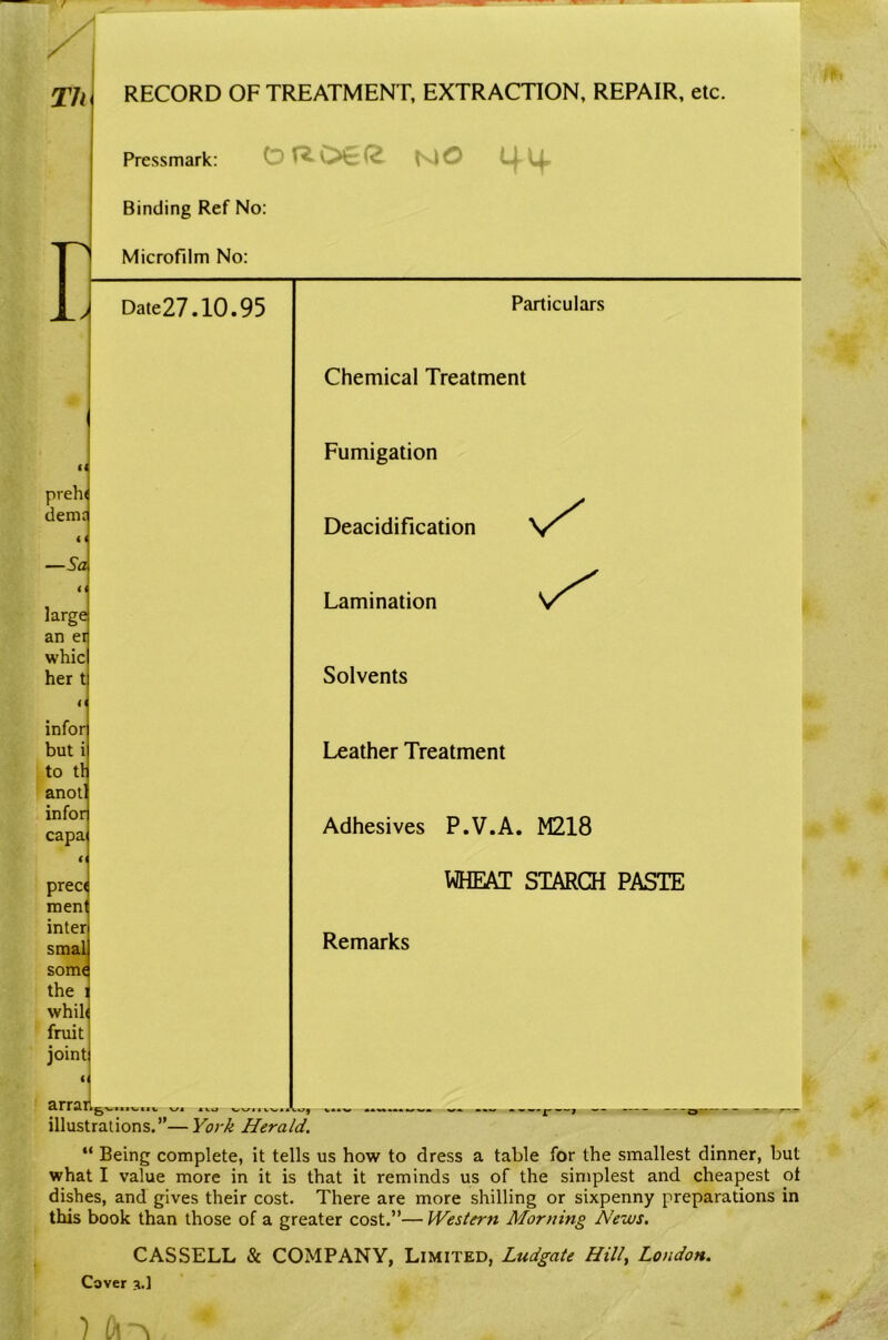 Th RECORD OF TREATMENT, EXTRACTION, REPAIR, etc. Pressmark: NO Binding Ref No: Microfilm No: Date27.10.95 Particulars Chemical Treatment It Fumigation preh( demj i i —Sa large an ei whic her t Deacidification Lamination Solvents infor but i to tl anot! infor capa preci men inter smal somi the whil( fruit joint illustrations.”—Vor^ Herald. Leather Treatment Adhesives P.V.A. M218 WHEAT STARCH PASTE Remarks “ Being complete, it tells us how to dress a table for the smallest dinner, but what I value more in it is that it reminds us of the simplest and cheapest ot dishes, and gives their cost. There are more shilling or sixpenny preparations in this book than those of a greater cost.”— Western Morning News. CASSELL & COMPANY, Limited, Ludgate Hill^ London. Cover 3.1