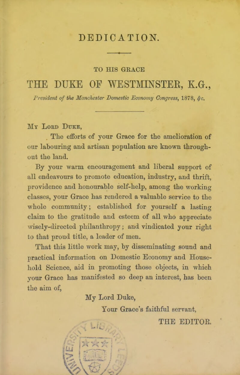 DEDICATION. TO HIS GRACE THE DUKE OF WESTMINSTER, K.G., President of the Manchester Domestic Economy Congress, 1878, fyc. My Lord Duke, The efforts of your Grace for the amelioration of our labouring and artisan population are known through- out the land. By your warm encouragement and liberal support of all endeavours to promote education, industry, and thrift, providence and honourable self-help, among the working classes, your Grace has rendered a valuable service to the whole community; established for yourself a lasting claim to the gratitude and esteem of all who appreciate wisely-directed philanthropy; and vindicated your right to that proud title, a leader of men. That this little work may, by disseminating sound and practical information on Domestic Economy and House- hold Science, aid in promoting those objects, in which your Grace has manifested so deep an interest, has been the aim of,