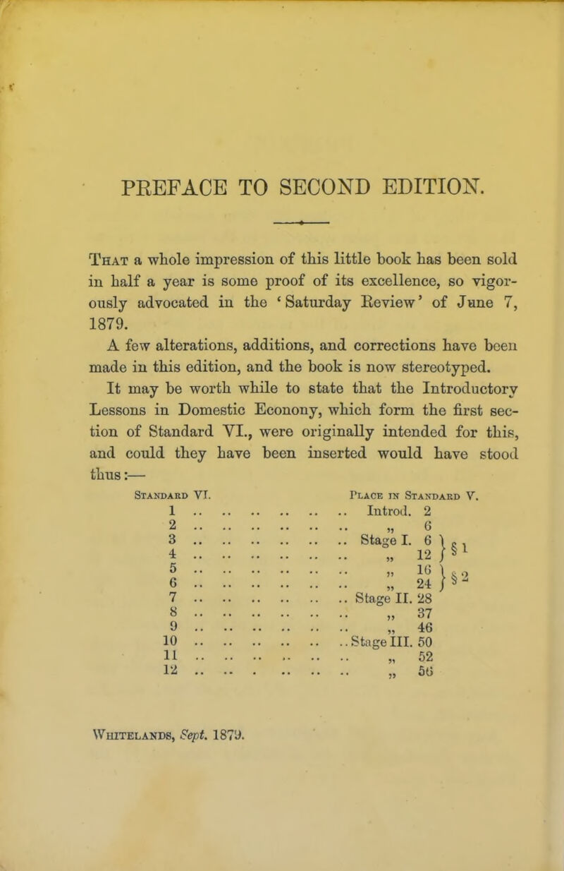 PREFACE TO SECOND EDITION. That a whole impression of this little hook has been sold in half a year is some proof of its excellence, so vigor- ously advocated in the ‘Saturday Review’ of June 7, 1879. A few alterations, additions, and corrections have been made in this edition, and the book is now stereotyped. It may be worth while to state that the Introductory Lessons in Domestic Econony, which form the first sec- tion of Standard VI., were originally intended for this, and could they have been inserted would have stood thus:— Standard VI. 1 .. 2 .. 3 .. 4 .. 5 .. 6 .. 7 .. 8 .. 9 .. 10 .. 11 .. 12 .. Place in Standard V. Introd. 2 >» Stage I. „ 12 „ 1G » 24 Stage II. 28 37 „ 46 Stage III. 50 „ 52 „ 56 i)i 2 Whitelands, Sept. 1879.