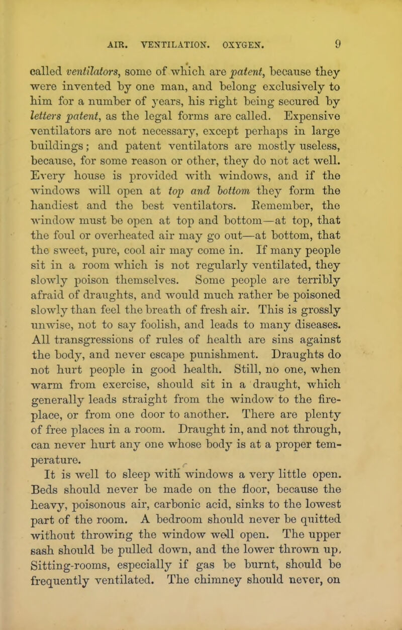 « called ventilators, some of which are patent, because they were invented by one man, and belong exclusively to him for a number of years, his right being secured by letters patent, as the legal forms are called. Expensive ventilators are not necessary, except perhaps in large buildings; and patent ventilators are mostly useless, because, for some reason or other, they do not act well. Every house is provided with windows, and if the windows will open at top and bottom they form the handiest and the best ventilators. Kemember, the window must be open at top and bottom—at top, that the foul or overheated air may go out—at bottom, that the sweet, pure, cool air may come in. If many people sit in a room which is not regularly ventilated, they slowly poison themselves. Some people are terribly afraid of draughts, and would much rather be poisoned slowly than feel the breath of fresh air. This is grossly unwise, not to say foolish, and leads to many diseases. All transgressions of rules of health are sins against the body, and never escape punishment. Draughts do not hurt people in good health. Still, no one, when warm from exercise, should sit in a draught, which generally leads straight from the window to the fire- place, or from one door to another. There are plenty of free places in a room. Draught in, and not through, can never hurt any one whose body is at a proper tem- perature. It is well to sleep with windows a very little open. Beds should never be made on the floor, because the heavy, poisonous air, carbonic acid, sinks to the lowest part of the room. A bedroom should never be quitted without throwing the window well open. The upper sash should be pulled down, and the lower thrown up. Sitting-rooms, especially if gas be burnt, should be frequently ventilated. The chimney should never, on