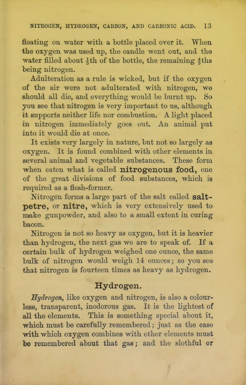 floating on water with a bottle placed over it. When the oxygen was used up, the candle went out, and the water filled about 4th of the bottle, the remaining f ths being nitrogen. Adulteration as a rule is wicked, but if the oxygen of the air were not adulterated with nitrogen, we should all die, and everything would be burnt up. So you see that nitrogen is very important to us, although it supports neither life nor combustion. A light placed in nitrogen immediately goes out. An animal put into it would die at once. It exists very largely in nature, but not so largely as oxygen. It is found combined with other elements in several animal and vegetable substances. These form when eaten what is called nitrogenous food, one of the great divisions of food substances, which is required as a flesh-former. Nitrogen forms a large part of the salt called salt- petre, or nitre, which is very extensively used to make gunpowder, and also to a small extent in curing bacon. Nitrogen is not so heavy as oxygen, but it is heavier than hydrogen, the next gas we are to speak of. If a certain bulk of hydrogen weighed one ounce, the same bulk of nitrogen would weigh 14 ounces; so you sco that nitrogen is fourteen times as heavy as hydrogen. Hydrogen. Hydrogen, like oxygen and nitrogen, is also a colour- less, transparent, inodorous gas. It is the lightest of all the elements. This is something special about it, which must be carefully remembered; just as the ease with which oxygen combines with other elements must be remembered about that gas; and the slothful or