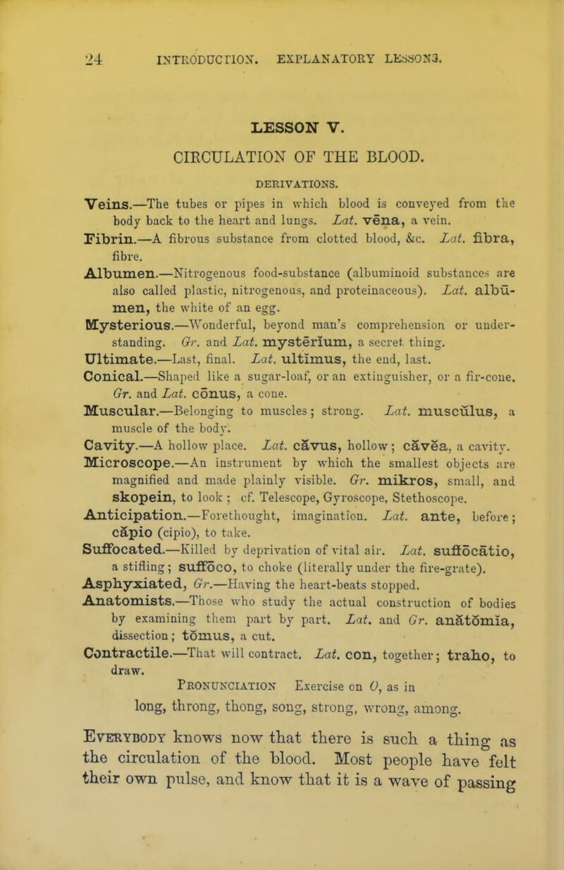 LESSON V. CIRCULATION OF THE BLOOD. DERIVATIONS. Veins.—The tubes or pipes in which blood is conveyed from the body back to the heart and lungs. Lat. vena, a vein. Fibrin.—A fibrous substance from clotted blood, &c. Lat. fi.bra, fibre. Albumen.—Nitrogenous food-substance (albuminoid substances are also called plastic, nitrogenous, and proteinaceous). Lat. albu- men, the white of an egg. Mysterious.—Wonderful, beyond man’s comprehension or under- standing. Gr. and Lat. mysterium, a secret thing. Ultimate.—Last, final. Lat. ultimus, the end, last. Conical.—Shaped like a sugar-loaf, or an extinguisher, or a fir-cone. Gr. and Lat. conus, a cone. Muscular.—Belonging to muscles; strong. Lat. musculus, a muscle of the body. Cavity.—A hollow place. Lat. cavus, hollow; cavea, a cavity. Microscope.—An instrument by which the smallest objects are magnified and made plainly visible. Gr. mikros, small, and skopein, to look ; cf. Telescope, Gyroscope, Stethoscope. Anticipation.—Forethought, imagination. Lat. ante, before; capio (cipio), to take. Suffocated.—Killed by deprivation of vital air. Lat. sufiocatio, a stifling; suffoco, to choke (literally under the fire-grate). Asphyxiated, Gr.—Having the heart-beats stopped. Anatomists,—Those who study the actual construction of bodies by examining them part by part. Lat. and Gr. anatomia, dissection ; tomus, a cut. Contractile.—That will contract. Lat. con, together; traho, to draw. Pronunciation Exercise on 0, as in long, throng, thong, song, strong, wrong, among. Everybody knows now that there is such a thing as the circulation of the blood. Most people have felt their own pulse, and know that it is a wave of passing