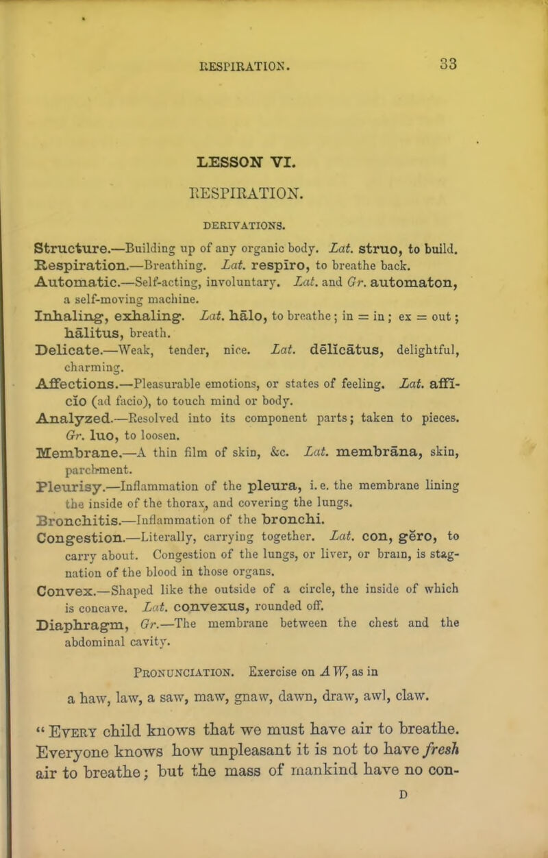 LESSON VI. RESPIRATION. DERIVATIONS. Structure.—Building up of any organic body. Lat. struo, to build. Respiration.—Breathing. Lat. respiro, to breathe back. Automatic.—Self-acting, involuntary. Lat. and Gr. automaton, a self-moving machine. Inhaling1, exhaling. Lat. halo, to breathe; in = in; ex = out; halitus, breath. Delicate.—Weak, tender, nice. Lat. dellcatus, delightful, charming. Affections.—Pleasurable emotions, or states of feeling. Lat. affi- cio (ad facio), to touch mind or body. Analyzed.—Resolved into its component parts; taken to pieces. Gr. luo, to loosen. Membrane.—A thin film of skin, &c. Lat. membrana, skin, parchment. Pleurisy.—Inflammation of the pleura, i. e. the membrane lining the inside of the thorax, and covering the lungs. Bronchitis.—Inflammation of the bronchi. Congestion.—Literally, carrying together. Lat. con, gero, to carry about. Congestion of the lungs, or liver, or brain, is stag- nation of the blood in those organs. Convex.—Shaped like the outside of a circle, the inside of which is concave. Lat. convexus, rounded off. Diaphragm, Gr.—The membrane between the chest and the abdominal cavity. Pronunciation. Exercise on A W, as in a haw, law, a saw, maw, gnaw, dawn, draw, awl, claw. “ Every child knows that wo must have air to breathe. Everyone knows how unpleasant it is not to have fresh air to breathe; hut the mass of mankind have no con- D