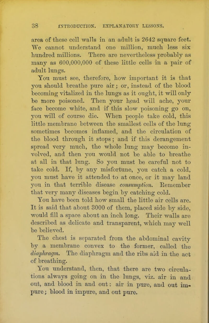 area of these cell walls in an adult is 2642 square feet. We cannot understand one million, much less six hundred millions. There are nevertheless probably as many as 600,000,000 of these little cells in a pair of adult lungs. You must see, therefore, how important it is that you should breathe pure air; or, instead of the blood becoming vitalized in the lungs as it ought, it will only be more poisoned. Then your head will ache, your face become white, and if this slow poisoning go on, you will of course die. When people take cold, this little membrane between the smallest cells of the lung sometimes becomes inflamed, and the circulation of the blood through it stops; and if this derangement spread very much, the whole lung may become in- volved, and then you would not be able to breathe at all in that lung. So you must be careful not to take cold. If, by any misfortune, you catch a cold, you must have it attended to at once, or it may land you in that tenable disease consumption. Remember that very many diseases begin by catching cold. You have been told how small the little air cells are. It is said that about 3000 of them, placed side by side, would fill a space about an inch long. Their walls are described as delicate and transparent, which may well be believed. The chest is separated from the abdominal cavity by a membrane convex to the former, called the diaphragm. The diaphragm and the ribs aid in the act of breathing. You understand, then, that there are two circula- tions always going on in the lungs, viz. air in and out, and blood in and out: air in pure, and out im- pure ; blood in impure, and out pure.