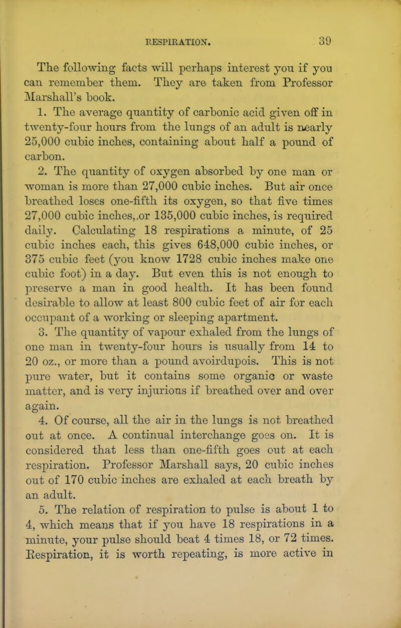 The following facts will perhaps interest you if you can remember them. They are taken from Professor Marshall’s book. 1. The average quantity of carbonic acid given off in twenty-four hours from the lungs of an adult is nearly 25.000 cubic inches, containing about half a pound of carbon. 2. The quantity of oxygen absorbed by one man or woman is more than 27,000 cubic inches. But air once breathed loses one-fifth its oxygen, so that five times 27.000 cubic inches,.or 135,000 cubic inches, is required daily. Calculating 18 respirations a minute, of 25 cubic inches each, this gives 648,000 cubic inches, or 375 cubic feet (you know 1728 cubic inches make one cubic foot) in a day. But even this is not enough to preserve a man in good health. It has been found desirable to allow at least 800 cubic feet of air for each occupant of a working or sleeping apartment. 3. The quantity of vapour exhaled from the lungs of one man in twenty-four hours is usually from 14 to 20 oz., or more than a pound avoirdupois. This is not pure water, but it contains some organic or waste matter, and is very injurious if breathed over and over again. 4. Of course, all the air in the lungs is not breathed out at once. A continual interchange goes on. It is considered that less than one-fifth goes out at each respiration. Professor Marshall says, 20 cubic inches out of 170 cubic inches are exhaled at each breath by an adult. 5. The relation of respiration to pulse is about 1 to 4, which means that if you have 18 respirations in a minute, your pulse should beat 4 times 18, or 72 times. Kespiration, it is worth repeating, is more active in