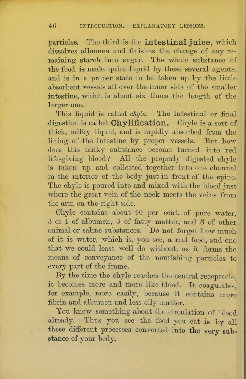 particles. The third is the intestinal juice, which dissolves albumen and finishes the change of any re- maining starch into sugar. The whole substance of the food is made quite liquid by these several agents, and is in a proper state to be taken up by the little absorbent vessels all over the inner side of the smaller intestine, which is about six times the length of the larger one. This liquid is called chyle. The intestinal or final digestion is called Cliylification. Chyle is a sort of thick, milky liquid, and is rapidly absorbed from the lining of the intestine by proper vessels. But how does this milky substance become turned into red life-giving blood? All the properly digested chyle is taken up and collected together into one channel in the interior of the body just in front of the spine. The chyle is poured into and mixed with the blood, just where the great vein of the neck meets the veins from the arm on the right side. Chyle contains about 90 per cent, of pure water, 3 or 4 of albumen, 3 of fatty matter, and 3 of other animal or saline substances. Do not forget how much of it is water, which is, you see, a real food, and one that we could least well do without, as it forms the means of conveyance of the nourishing particles to every part of the frame. By the time the chyle reaches the central receptacle, it becomes more and more like blood. It coagulates, for example, more easily, because it contains moro fibrin and albumen and less oily matter. You know something about the circulation of blood already. Thus you see the food you eat is by all these different processes converted into the very sub- stance of your body.