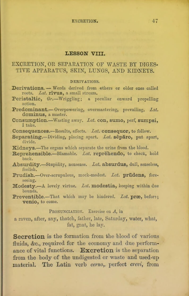 LESSON VIII. EXCRETION, OR SEPARATION OF WASTE BY DIGES- TIVE APPARATUS, SKIN, LUNGS, AND KIDNEYS. DERIVATIONS. Derivations. — Words derived from others or older ones called roots. Lat. rivus, a small stream. Peristaltic, Gr.—Wriggling; a peculiar onward propelling action. Predominant.— Overpowering, overmastering, prevailing. Lat. dominus, a master. Consumption.—Wasting away. Lat. con, sumo, perf, sumpsi, I take. Consequences.—Results, effects. Lat. consequor, to follow. Separating1.—Dividing, placing apart. Lat. sepfiro, put apart, divide. Kidneys.—The organs which separate the urine from the blood. Reprehensible.—Blamable. Lat. reprehendo, to check, hold back. Absurdity.—Stupidity, nonsense. Lat. absurdus, dull, senseless, foolish. Prudish.—Over-scrupulous, mock-modest. Lat. prudens, fore- seeing. Modesty.—A lovely virtue. Lat. modestia, keeping within due bounds. Preventible.—That which maybe hindered. Lat. praB, before; venio, to come. Pronunciation. Exercise on A, in a raven, after, any, thatch, father, late, Saturday, water, what, fat, gnat, he lay. Secretion is the formation from the blood of various fluids, &c., required for the economy and due perform- ance of vital functions. Excretion is the separation from the body of the undigested or waste and used-up material. The Latin verb cerno,, perfect crevi, from