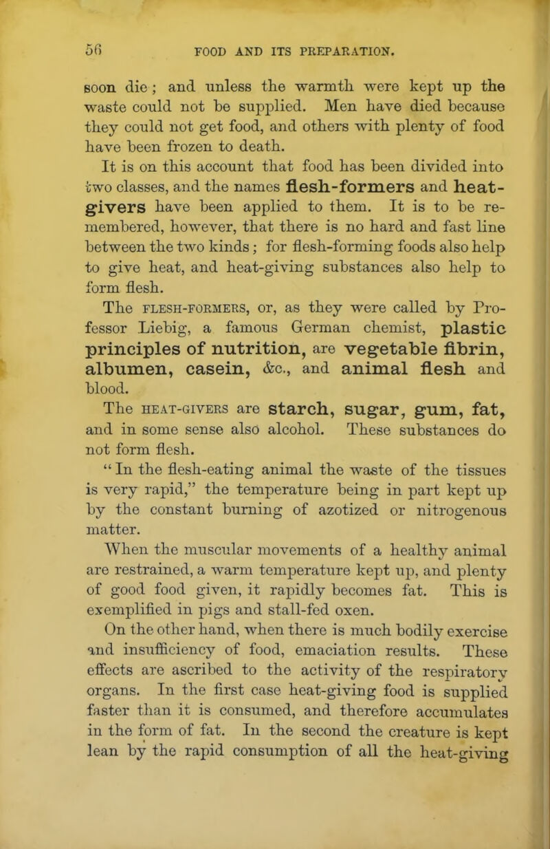 soon die ; and unless the warmth were kept up the waste could not ho supplied. Men have died because they could not get food, and others with plenty of food have been frozen to death. It is on this account that food has been divided into two classes, and the names flesh-formers and heat- givers have been applied to them. It is to be re- membered, however, that there is no hard and fast line between the two kinds; for flesh-forming foods also help to give heat, and heat-giving substances also help to form flesh. The flesh-formers, or, as they were called by Pro- fessor Liebig, a famous German chemist, plastic principles of nutrition, are vegetable fibrin, albumen, casein, &c., and animal flesh and blood. The heat-givers are starch, sugar, gum, fat, and in some sense also alcohol. These substances do not form flesh. “ In the flesh-eating animal the waste of the tissues is very rapid,” the temperature being in part kept up by the constant burning of azotized or nitrogenous matter. When the muscular movements of a healthy animal are restrained, a warm temperature kept up, and plenty of good food given, it rapidly becomes fat. This is exemplified in pigs and stall-fed oxen. On the other hand, when there is much bodily exercise and insufficiency of food, emaciation results. These effects are ascribed to the activity of the respiratory organs. In the first case heat-giving food is supplied faster than it is consumed, and therefore accumulates in the form of fat. In the second the creature is kept lean by the rapid consumption of all the heat-giving