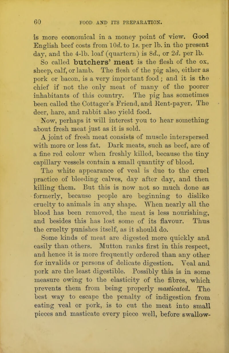 is more economical in a money point of view. Good English beef costs from lOd. to Is. per lb. in the present day, and the 4-lb. loaf (quartern) is 8cl., or 2d. per lb. So called butchers’ meat is the flesh of the ox, sheep, calf, or lamb. The flesh of the pig also, either as pork or bacon, is a very important food ; and it is the chief if not the only meat of many of the poorer inhabitants of this country. The pig has sometimes been called the Cottager’s Friend, and Kent-payer. The deer, hare, and rabbit also yield food. Now, perhaps it will interest you to hear something about fresh meat just as it is sold. A joint of fresh meat consists of muscle interspersed with more or less fat. Dark meats, such as beef, are of a fine red colour when freshly killed, because the tiny capillary vessels contain a small quantity of blood. The white appearance of veal is due to the cruel practice of bleeding calves, day after day, and then killing them. But this is now not so much done as formerly, because people are beginning to dislike cruelty to animals in any shape. When nearly all the blood has been removed, the meat is less nourishing, and besides this has lost some of its flavour. Thus the cruelty punishes itself, as it should do. Some kinds of meat are digested more quickly and easily than others. Mutton ranks first in this respect, and hence it is more frequently ordered than any other for invalids or persons of delicate digestion. Veal and pork are the least digestible. Possibly this is in some measure owing to the elasticity of the fibres, which prevents them from being properly masticated. The best way to escape the penalty of indigestion from eating veal or pork, is to cut the meat into small pieces and masticate every piece well, before’ swallow-