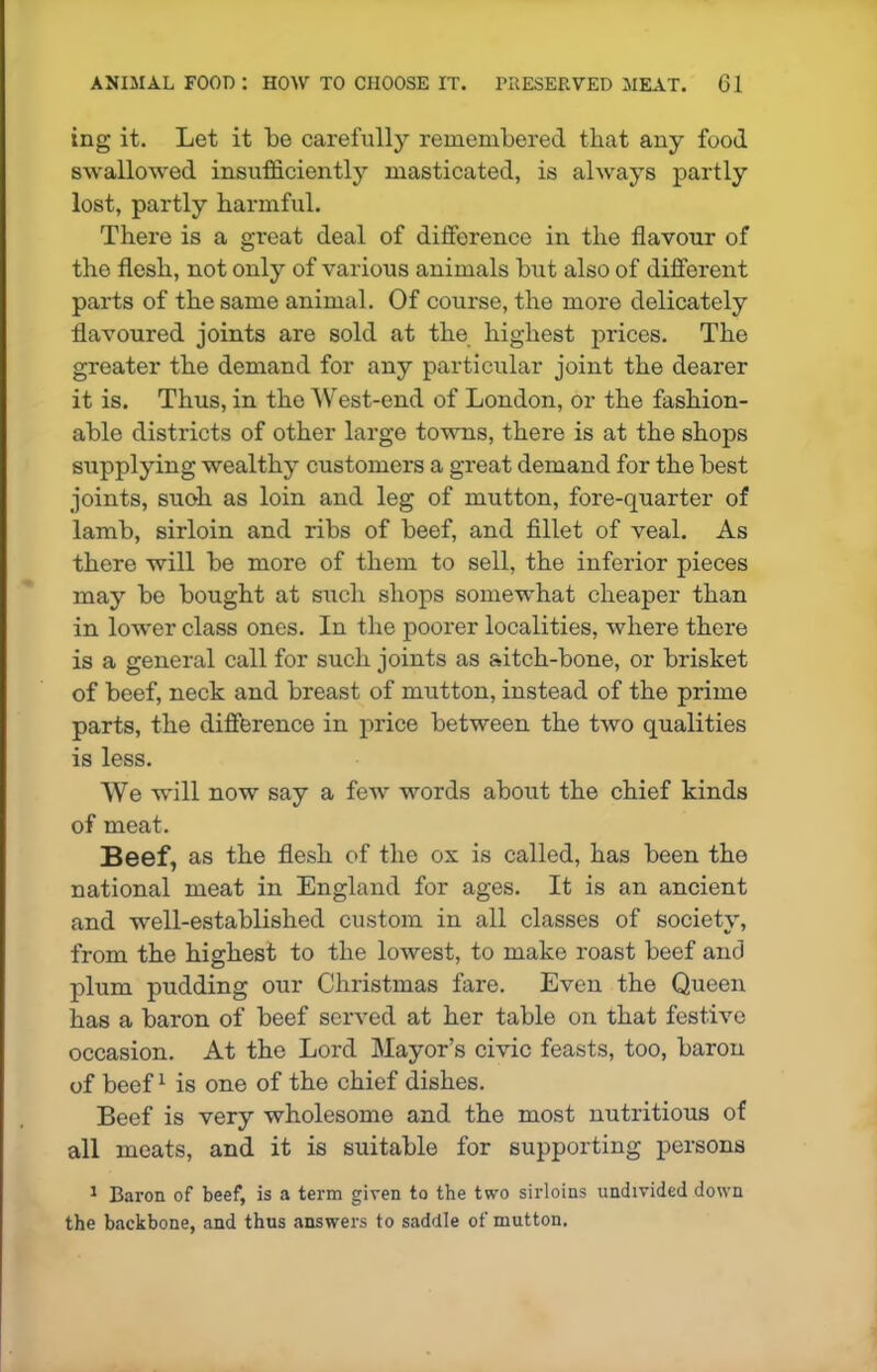 ing it. Let it be carefully remembered that any food swallowed insufficiently masticated, is always partly lost, partly harmful. There is a great deal of difference in the flavour of the flesh, not only of various animals but also of different parts of the same animal. Of course, the more delicately flavoured joints are sold at the highest prices. The greater the demand for any particular joint the dearer it is. Thus, in the West-end of London, or the fashion- able districts of other large towns, there is at the shops supplying wealthy customers a great demand for the best joints, suoh as loin and leg of mutton, fore-quarter of lamb, sirloin and ribs of beef, and fillet of veal. As there will be more of them to sell, the inferior pieces may be bought at such shops somewhat cheaper than in lower class ones. In the poorer localities, where there is a general call for such joints as aitch-bone, or brisket of beef, neck and breast of mutton, instead of the prime parts, the difference in price between the two qualities is less. We will now say a few words about the chief kinds of meat. Beef, as the flesh of the ox is called, has been the national meat in England for ages. It is an ancient and well-established custom in all classes of society, from the highest to the lowest, to make roast beef and plum pudding our Christmas fare. Even the Queen has a baron of beef served at her table on that festive occasion. At the Lord Mayor’s civic feasts, too, baron of beef1 is one of the chief dishes. Beef is very wholesome and the most nutritious of all meats, and it is suitable for supporting persons 1 Baron of beef, is a term given to the two sirloins undivided down the backbone, and thus answers to saddle of mutton.