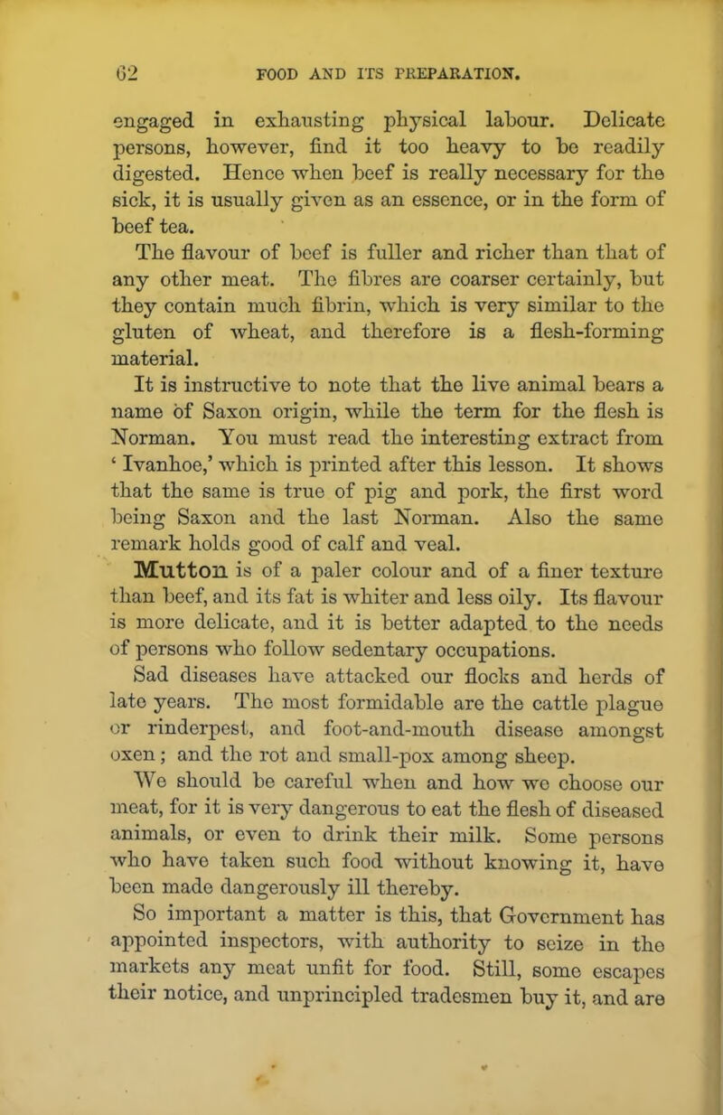 engaged in exhausting physical labour. Delicate persons, however, find it too heavy to be readily digested. Hence when beef is really necessary for the sick, it is usually given as an essence, or in the form of beef tea. The flavour of beef is fuller and richer than that of any other meat. The fibres are coarser certainly, but they contain much fibrin, which is very similar to the gluten of wheat, and therefore is a flesh-forming material. It is instructive to note that the live animal bears a name of Saxon origin, while the term for the flesh is Norman. You must read the interesting extract from ‘ Ivanhoe,’ which is printed after this lesson. It shows that the same is true of pig and pork, the first word being Saxon and the last Norman. Also the same remark holds good of calf and veal. Mutton is of a paler colour and of a finer texture than beef, and its fat is whiter and less oily. Its flavour is more delicate, and it is better adapted to the needs of persons who follow sedentary occupations. Sad diseases have attacked our flocks and herds of late years. The most formidable are the cattle plague or rinderpest, and foot-and-mouth disease amongst oxen; and the rot and small-pox among sheep. We should be careful when and how wc choose our meat, for it is very dangerous to eat the flesh of diseased animals, or even to drink their milk. Some persons who have taken such food without knowing it, have been made dangerously ill thereby. So important a matter is this, that Government has appointed inspectors, with authority to seize in tho markets any meat unfit for food. Still, some escapes their notice, and unprincipled tradesmen buy it, and are