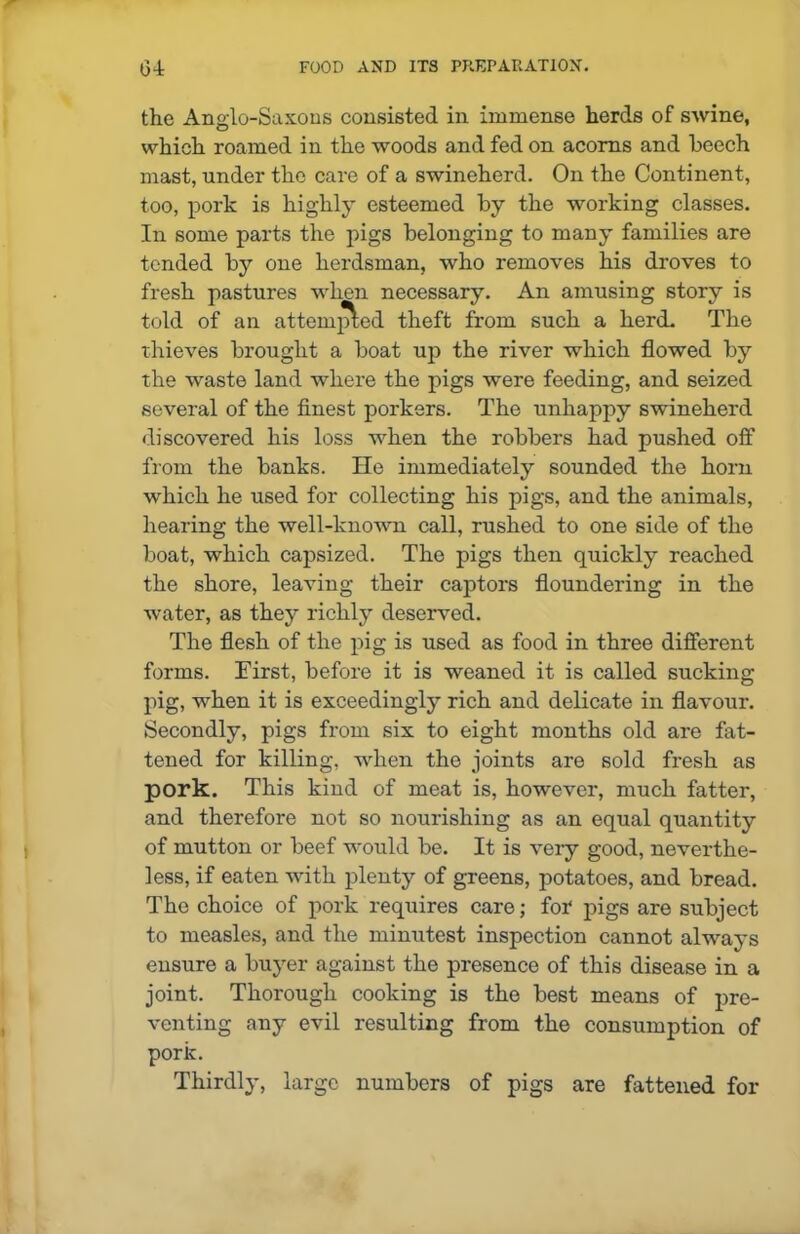 the Anglo-Saxons consisted in immense herds of SAvine, which roamed in the woods and fed on acorns and beech mast, under the care of a swineherd. On the Continent, too, pork is highly esteemed by the working classes. In some parts the pigs belonging to many families are tended by one herdsman, who removes his droves to fresh pastures when necessary. An amusing story is told of an attempted theft from such a herd. The thieves brought a boat up the river which flowed by the waste land where the pigs were feeding, and seized several of the finest porkers. The unhappy swineherd discovered his loss when the robbers had pushed off from the banks. lie immediately sounded the horn which he used for collecting his pigs, and the animals, hearing the well-known call, rushed to one side of the boat, which capsized. The pigs then quickly reached the shore, leaving their captors floundering in the Avater, as they richly deserved. The flesh of the pig is used as food in three different forms. Eirst, before it is weaned it is called sucking pig, when it is exceedingly rich and delicate in flavour. Secondly, pigs from six to eight months old are fat- tened for killing, when the joints are sold fresh as pork. This kind of meat is, however, much fatter, and therefore not so nourishing as an equal quantity of mutton or beef would be. It is very good, neverthe- less, if eaten with plenty of greens, potatoes, and bread. The choice of pork requires care; foT pigs are subject to measles, and the minutest inspection cannot always ensure a buyer against the presence of this disease in a joint. Thorough cooking is the best means of pre- venting any evil resulting from the consumption of pork. Thirdly, large numbers of pigs are fattened for