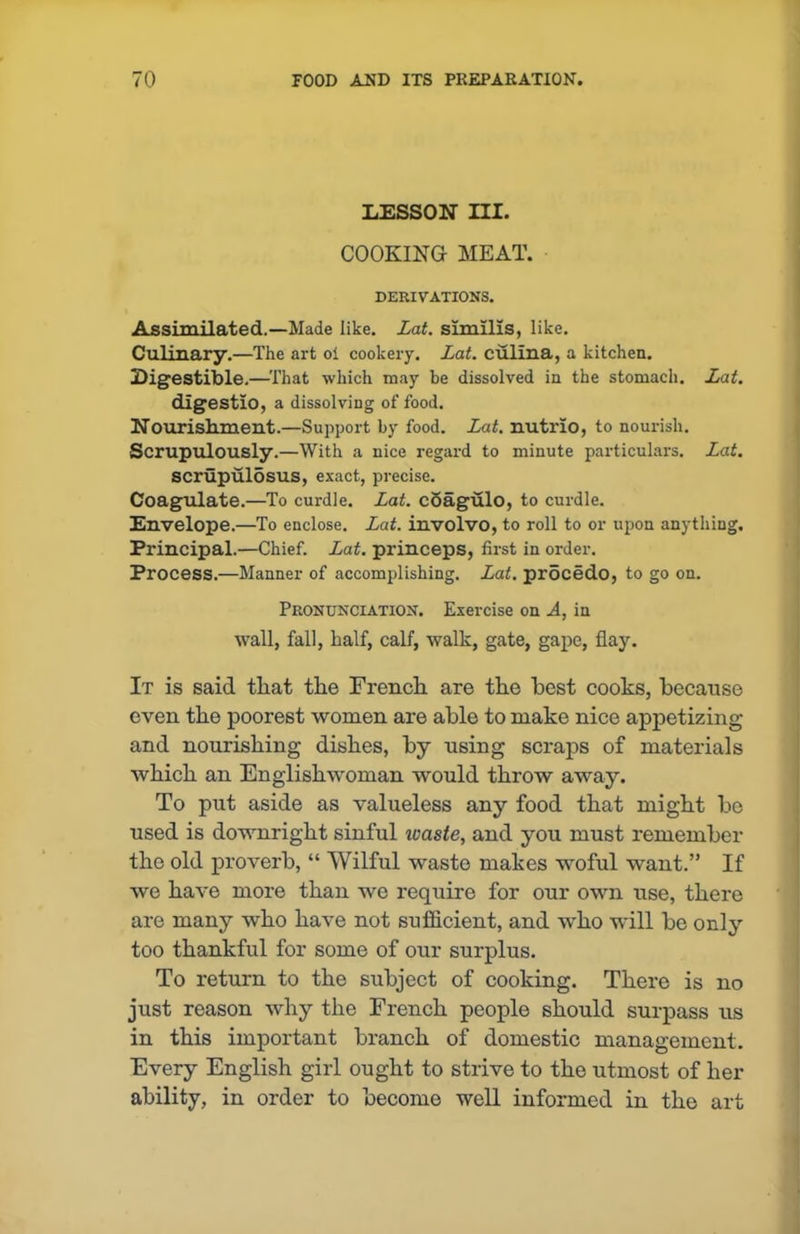 LESSON III. COOKING MEAT. DERIVATIONS. Assimilated.—Made like. Lat. similis, like. Culinary.—The art oi cookery. Lat. culina, a kitchen. Digestible.—That which may be dissolved in the stomach. Lat. digestlo, a dissolving of food. Nourishment.—Support by food. Lat. nutrlo, to nourish. Scrupulously.—With a nice regard to minute particulars. Lat. scrupulosus, exact, precise. Coagulate.—To curdle. Lat. coagulo, to curdle. Envelope.—To enclose. Lat. involvo, to roll to or upon anything. Principal.—Chief. Lat. princeps, first in order. Process.—Manner of accomplishing. Lat. procedo, to go on. Pronunciation. Exercise on A, in wall, fall, half, calf, walk, gate, gape, flay. It is said that the French are the best cooks, because even the poorest women are able to make nice appetizing and nourishing dishes, by using scraps of materials which an Englishwoman would throw away. To put aside as valueless any food that might be used is downright sinful loaste, and you must remember the old proverb, “ Wilful waste makes woful want.” If we have more than we require for our own use, there are many who have not sufficient, and who will be only too thankful for some of our surplus. To return to the subject of cooking. There is no just reason why the French people should surpass us in this important branch of domestic management. Every English girl ought to strive to the utmost of her ability, in order to become well informed in the art