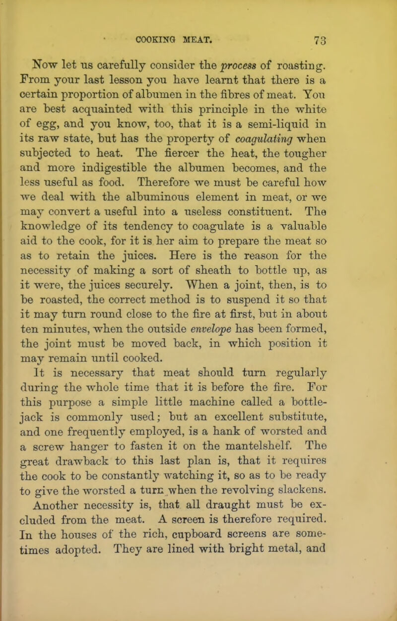 Now let us carefully consider the process of roasting. From your last lesson you have learnt that there is a certain proportion of albumen in the fibres of meat. You are best acquainted with this principle in the white of egg, and you know, too, that it is a semi-liquid in its raw state, but has the property of coagulating when subjected to heat. The fiercer the heat, the tougher and more indigestible the albumen becomes, and the less useful as food. Therefore we must be careful how we deal with the albuminous element in meat, or we may convert a useful into a useless constituent. The knowledge of its tendency to coagulate is a valuable aid to the cook, for it is her aim to prepare the meat so as to retain the juices. Here is the reason for the necessity of making a sort of sheath to bottle up, as it were, the juices securely. When a joint, then, is to be roasted, the correct method is to suspend it so that it may turn round close to the fire at first, but in about ten minutes, when the outside envelope has been formed, the joint must be moved back, in which position it may remain until cooked. It is necessary that meat should turn regularly during the whole time that it is before the fire. For this purpose a simple little machine called a bottle- jack is commonly used; but an excellent substitute, and one frequently employed, is a hank of worsted and a screw hanger to fasten it on the mantelshelf. The great drawback to this last plan is, that it requires the cook to be constantly watching it, so as to be ready to give the worsted a turn when the revolving slackens. Another necessity is, that all draught must be ex- cluded from the meat. A screen is therefore required. In the houses of the rich, cupboard screens are some- times adopted. They are lined with bright metal, and