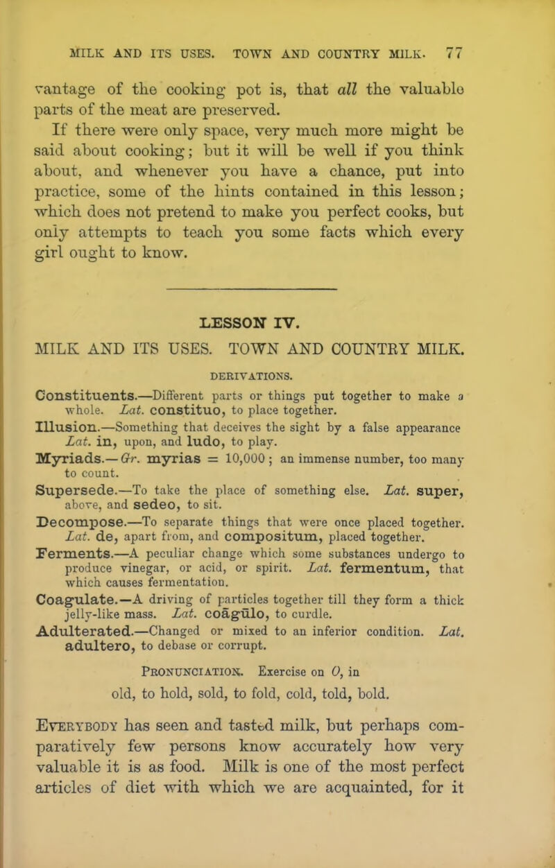 vantage of the cooking pot is, that all the valuable parts of the meat are preserved. If there were only space, very much more might be said about cooking; but it will be well if you think about, and whenever you have a chance, put into practice, some of the hints contained in this lesson; which does not pretend to make you perfect cooks, but only attempts to teach you some facts which every girl ought to know. LESSON IV. MILK AND ITS USES. TOWN AND COUNTKY MILK. DERIVATIONS. Constituents.—Different parts or things put together to make a whole. Lat. constituo, to place together. Illusion.—Something that deceives the sight by a false appearance Lat. in, upon, and ludo, to play. Myriads.— Gr. myrias = 10,000 ; an immense number, too many to count. Supersede.—To take the place of something else. Lat. super, above, and sedeo, to sit. Decompose.—To separate things that were once placed together. Lat. de, apart from, and compositum, placed together. Ferments.—A peculiar change which some substances undergo to produce vinegar, or acid, or spirit. Lat. fermentum, that which causes fermentation. Coagulate.—A driving of particles together till they form a thick jelly-like mass. Lat. coagulo, to curdle. Adulterated.—Changed or mixed to an inferior condition. Lat. adultero, to debase or corrupt. Pronunciation. Exercise on 0, in old, to hold, sold, to fold, cold, told, bold. Everybody has seen, and tasted milk, but perhaps com- paratively few persons know accurately how very valuable it is as food. Milk is one of the most perfect articles of diet with which we are acquainted, for it