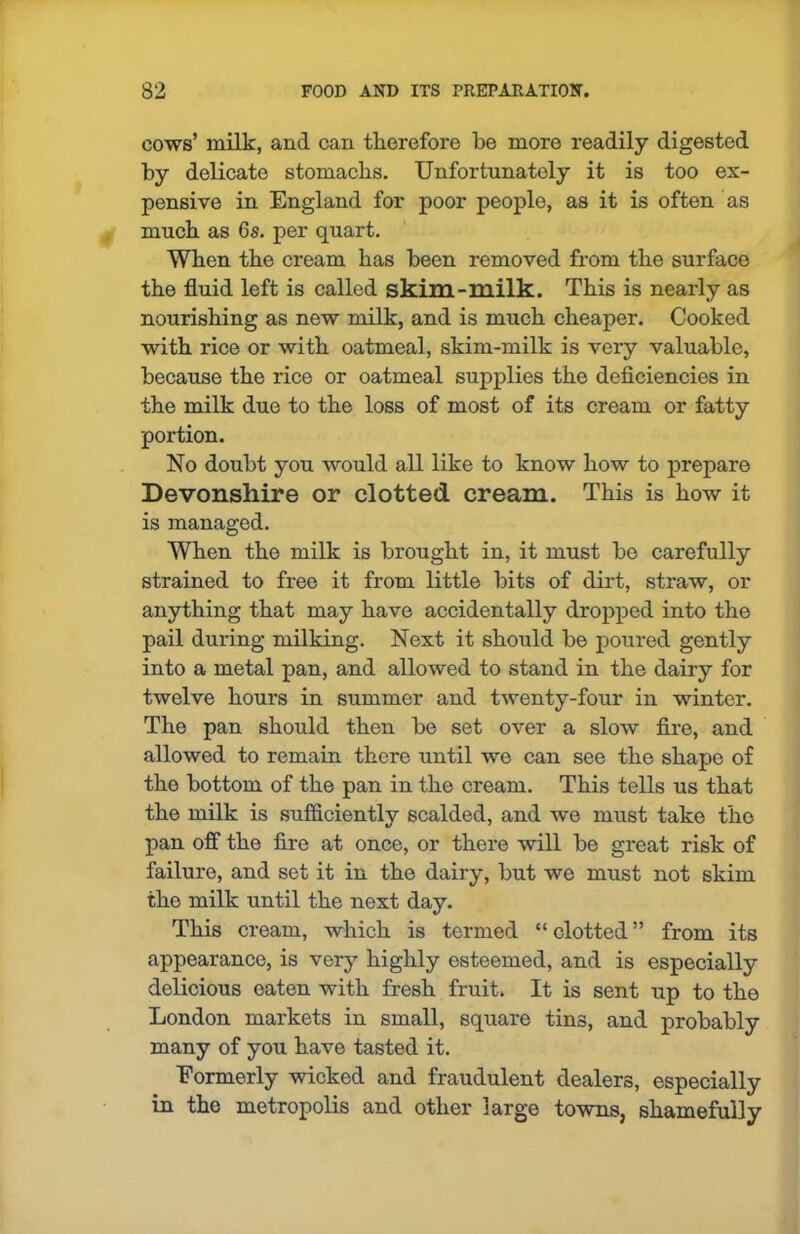 cows’ milk, and can therefore be more readily digested by delicate stomachs. Unfortunately it is too ex- pensive in England for poor people, as it is often as much as 6s. per quart. When the cream has been removed from the surface the fluid left is called skim-milk. This is nearly as nourishing as new milk, and is much cheaper. Cooked with rice or with oatmeal, skim-milk is very valuable, because the rice or oatmeal supplies the deficiencies in the milk due to the loss of most of its cream or fatty portion. No doubt you would all like to know how to prepare Devonshire or clotted cream. This is how it is managed. When the milk is brought in, it must be carefully strained to free it from little bits of dirt, straw, or anything that may have accidentally dropped into the pail during milking. Next it should be poured gently into a metal pan, and allowed to stand in the dairy for twelve hours in summer and twenty-four in winter. The pan should then be set over a slow fire, and allowed to remain there until we can see the shape of the bottom of the pan in the cream. This tells us that the milk is sufficiently scalded, and we must take the pan off the fire at once, or there will be great risk of failure, and set it in the dairy, but we must not skim the milk until the next day. This cream, which is termed “ clotted ” from its appearance, is very highly esteemed, and is especially delicious eaten with fresh fruit. It is sent up to the London markets in small, square tins, and probably many of you have tasted it. Eormerly wicked and fraudulent dealers, especially in the metropolis and other large towns, shamefully