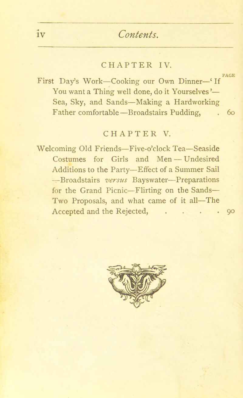 CHAPTER IV. PAGE First Day’s Work—Cooking our Own Dinner—‘ If You want a Thing well done, do it Yourselves’— Sea, Sky, and Sands—Making a Hardworking Father comfortable—Broadstairs Pudding, . 60 CHAPTER V. Welcoming Old Friends—Five-o’clock Tea—Seaside Costumes for Girls and Men — Undesired Additions to the Party—Effect of a Summer Sail —Broadstairs versus Bayswater—Preparations for the Grand Picnic—Flirting on the Sands— Two Proposals, and what came of it all—The Accepted and the Rejected, . . . .90