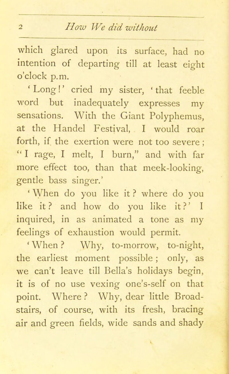 which glared upon its surface, had no intention of departing till at least eight o’clock p.m. ‘ Long! ’ cried my sister, ‘ that feeble word but inadequately expresses my sensations. With the Giant Polyphemus, at the Handel Festival, I would roar forth, if the exertion were not too severe; “ I rage, I melt, I burn,” and with far more effect too, than that meek-looking, gentle bass singer.’ * When do you like it ? where do you like it ? and how do you like it ? ’ I inquired, in as animated a tone as my feelings of exhaustion would permit. ‘ When ? Why, to-morrow, to-night, the earliest moment possible; only, as we can’t leave till Bella’s holidays begin, it is of no use vexing one’s-self on that point. Where ? Why, dear little Broad- stairs, of course, with its fresh, bracing air and green fields, wide sands and shady