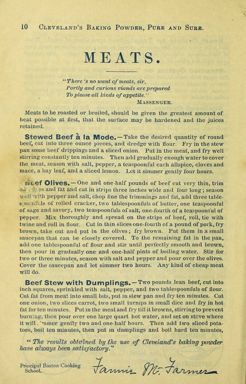 MEATS. “ There's no want of meats, sir, Portly and cur ious viands are prepared To please all kinds of appetite.' ’ Massenger. Meats to be roasted or broiled, should be given the greatest amount of heat possible at .first, that the surface may be hardened and the juices retained. Stewed Beef a la Mode. —Take the desired quantity of round beef, cut into three ounce pieces, and dredge with flour. Fry in the stew pan some beef drippings and a sliced onion. Put in the meat, and fry well stirring constantly ten minutes. Then add gradually enough water to cover the meat, season with salt, pepper, a teaspoonful each allspice, cloves and mace, a bay leaf, and a sliced lemon. Let it simmer gently four hours. (>cef Olives. — One and one-half pounds of beef cut very thin, trim ofi . i; ss and fat and cut in strips three inches wide and four long; season well with pepper and salt, chop fine the trimmings and fat, add three table- spoon fi Is of rolled cracker, two tablespoonfuls of butter, one teaspoonful of sage and savory, two teaspoonfuls of salt, one-fourth of a teaspoonful of pepper. Mix thoroughly and spread on the strips of beef, roll, tie with twine and roll in flour. Cut in thin slices one-fourth of a pound of pork, fry brown, take out and put in the olives; fry brown. Put them in a small saucepan that can be closely covered. To the remaining fat in the pan, add one tablespoonful of flour and stir until perfectly smooth and brown, then pour in gradually one and one-half pints of boiling water. Stir for two or three minutes, season with salt and pepper and pour over the olives. Cover the saucepan and let simmer two hours. Any kind of cheap meat will do. Beef Stew with Dumplings. — Two pounds lean beef, cut into inch squares, sprinkled with salt, pepper, and two tablespoonfuls of Hour. Cut fat from meat into small bits, put in stew pan and fry ten minutes. Cut one onion, two slices carrot, two small turnips in small dice and fry in hot fat for ten minutes. Putin the meatand fry till it browns, stirring to prevent burning, then pour over one large quart hot water, and set on stcve where it will. 'miner gently two and one-half hours. Then add two sliced pota- toes, boil ten minutes, then put in dumplings and boil hard ten minutes, “ The results obtained by the use of Cleveland's baking powder have always been satisfactory.'’ Principal Boston Cooking School.