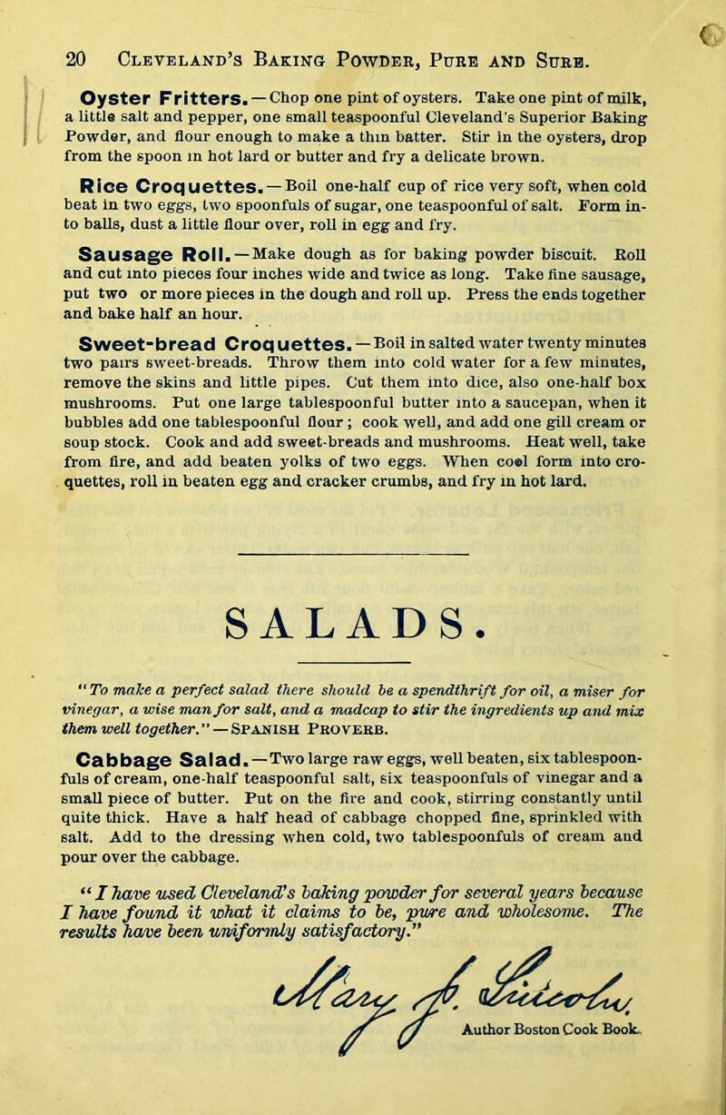 Oyster Fritters. — Chop one pint of oysters. Take one pint of milk, a little salt and pepper, one 6mall teaspoonful Cleveland’s Superior Baking Powder, and flour enough to make a thin batter. Stir in the oysters, drop from the spoon m hot lard or butter and fry a delicate brown. Rice Croquettes. —Boil one-half cup of rice very soft, when cold beat in two eggs, two spoonfuls of sugar, one teaspoonful of salt. Form in- to balls, dust a little flour over, roll in egg and fry. Sausage Roll.—Make dough as for baking powder biscuit. Roll and cut into pieces four inches wide and twice as long. Take fine sausage, put two or more pieces in the dough and roll up. Press the ends together and bake half an hour. Sweet-bread Croquettes. —Boil in salted water twenty minutes two pairs sweet-breads. Throw them into cold water for a few minutes, remove the skins and little pipes. Cut them into dice, also one-half box mushrooms. Put one large tablespoonful butter into a saucepan, when it bubbles add one tablespoonful flour; cook well, and add one gill cream or soup stock. Cook and add sweet-breads and mushrooms. Heat well, take from fire, and add beaten yolks of two eggs. When co®l form into cro- quettes, roll in beaten egg and cracker crumbs, and fry in hot lard. To make a perfect salad there should he a spendthrift for oil, a miser for vinegar, a wise man for salt, and a madcap to stir the ingredients up and mix them well together.—Spanish Proverb. Cabbage Salad. —Two large raw eggs, well beaten, six tablespoon- fuls of cream, one-half teaspoonful salt, six teaspoonfuls of vinegar and a small piece of butter. Put on the fire and cook, stirring constantly until quite thick. Have a half head of cabbage chopped fine, sprinkled with salt. Add to the dressing when cold, two tablespoonfuls of cream and pour over the cabbage. “I have used Cleveland's baking powder for several years because I have found it what it claims to be, pure and wholesome. The results have been uniformly satisfactory.” S.