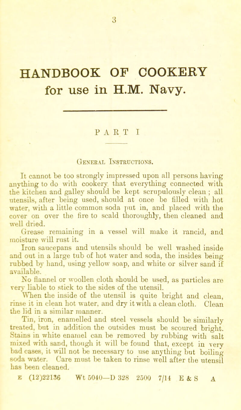 HANDBOOK OF COOKERY for use in H.M. Navy. PART I General Instructions. It cannot be too strongly impressed upon all persons having anything to do with cookery that everything connected with the kitchen and galley should be kept scrupulously clean ; all utensils, after being used, should at once be filled with hot water, with a little common soda i)ut in, and placed with the cover on over the fire to scald thoroughly, then cleaned and well dried. Grease remaining in a vessel will make it rancid, and moisture will rust it. Iron saucepans and utensils should be well washed inside and out in a large tub of hot water and soda, the insides being rubbed by hand, using yellow soap, and white or silver sand if available. No flannel or woollen cloth should be used, as particles are very liable to stick to the sides of the utensil. WTien the inside of the utensil is quite bright and clean, rinse it in clean hot water, and dry it with a clean cloth. Clean the lid in a similar manner. Tin, iron, enamelled and steel vessels should be similarly treated, but in addition the outsides must be scoured bright. Stains in white enamel can be removed by rubbing with salt mixed with sand, thougli it will be found that, except in very bad cases, it will not be necessarj' to use anything but boiling soda water. Care must lie taken to rinse weU after the utensil has been cleaned. E (12)221.'56 Wt 5040—D 1428 2500 7/14 E & S A