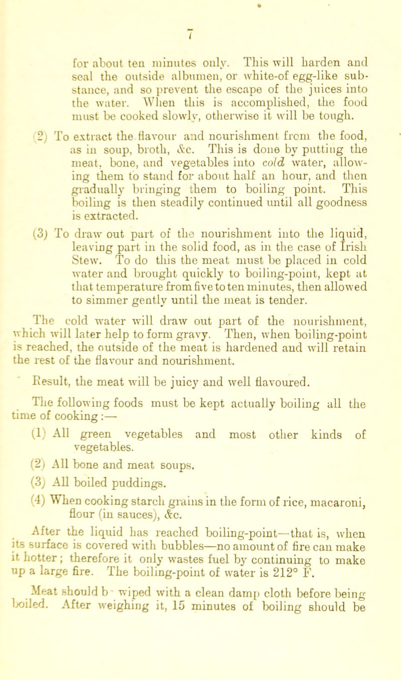 I for about teu niinules only. This will harden and seal the outside albtunen, or white-of egg-like sub- stance, and so prevent the escape of the juices into the water. When this is accomplished, the food must be cooked slowly, otherwise it will be tough. (2) To extract the flavour and nourishment from the food, as ill soup, broth, Ac. This is done by putting the meat, bone, and vegetables into cold water, allow- ing them to stand for about half an hour, and then gradually bringing them to boiling point. This boiling is then steadily continued until all goodness is extracted. (3j To draw out part of the nourishment into the liquid, leaving part in the solid food, as in the case of Irish Stew. To do this the meat must be placed in cold water and brought quickly to boiling-point, kept at that temperature from five to ten minutes, then allowed to simmer gently until the meat is tender. The cold water will draw out part of the nourishment, which will later help to form gravy. Then, when boiling-point is reached, the outside of the meat is hardened and will retain the rest of the flavour and nourishment. Eesult, the meat wdll be juicy and well flavoured. Tlie following foods must be kept actually boiling all the time of cooking :— (,1) All gi-een vegetables and most other kinds of vegetables. (2) All bone and meat soups. (3j All boiled puddings. (4) When cooking starch grains in the form of rice, macaroni, flour (in sauces), Ac. After the liqrud has reached boiling-point—that is, when its surface is covered wdth bubbles—no amount of fire can make it hotter; therefore it only w'astes fuel by continuing to make up a large fire. The boiling-point of water is 212° F. Meat should b- wiped with a clean damp cloth before being lx)iled. After weighing it, 15 minutes of boiling should be