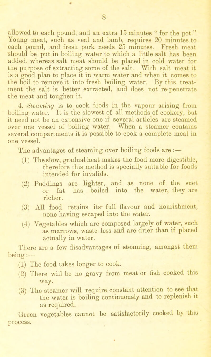 allowed to each pound, and an extra 15 minutes “ for the pot.” Young meat, such as veal and lamb, requires 20 minutes to each pound, and fresh pork needs 25 minutes. Fresh meat should be put in boiling water to which a little salt has been added, whereas salt meat should be placed in cold water for the purpose of extracting some of the salt. With salt meat it is a good plan to place it in warm water and when it comes to the boil to remove it into fresh boiling water. By this treat- ment the salt is better extracted, and does not re-penetrate the meat and toughen it. ■1. Steaming is to cook foods in the vapour arising from boiling water. It is the slowest of all methods of cookery, but it need not be an expensive one if several articles are steamed over one vessel of boiling water. When a steamer contains several compartments it is possible to cook a complete meal in one vessel. The advantages of steaming over boiling foods are :— (1) The slow, gradual heat makes the food more digestible, therefore this method is specially suitable for foods intended for invalids. (2) Puddings are lighter, and as none of the suet or fat has boiled into the water, they are richer. (3) All food retains its- full flavour and nourishment, none having escaped into the water. (4) Vegetables which are composed largely of water, such as marrows, waste less and are drier than if placed actually in water. There are a few disadvantages of steaming, amongst them being:— (1) The food takes longer to cook. (2) There will be no gravy from meat or fish cooked this Avay. (3) The steamer rvill require constant attention to see that the water is boiling continuously and to replenish it as required. Green vegetables cannot be satisfactorily cooked by this process.