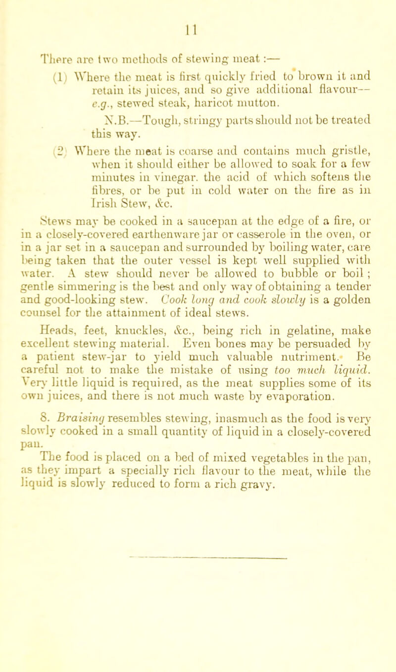 There are two methods of stewing meat:— (1) Where the meat is first quickly fried to brown it and retain its juices, and so give additional flavour— c.g., stewed steak, haricot mutton. X.B.—Tough, stringy parts should not be treated this way. (2' Where the meat is coarse and contains much gristle, when it should either be allowed to soak for a few minutes in vinegar, the acid of which softens the fibres, or be put in cold water on the fire as in Irish Stew, &c. Stews may be cooked in a saucepan at the edge of a fire, or in a closely-covered earthenware jar or casserole in the oven, or in a jar set in a saucepan and surrounded b} boiling water, care Iteing taken that the outer vessel is kept well supplied with water. A stew should never be allowed to bubble or boil; gentle simmering is the best and only way of obtaining a tender and good-looking stew. Cook long and cook sloxcly is a golden counsel for the attainment of ideal stews. Heads, feet, knuckles, Ac., being rich in gelatine, make excellent stewing material. Even bones may be persuaded by a patient stew-jar to yield much valuable nutriment.* Be careful not to make the mistake of using too much liquid. ^ erj- little liquid is required, as the meat supplies some of its own juices, and there is not much waste by evaporation. 8. Braisjny resembles stewing, inasmuch as the food is very slowly cooked in a small quantity of liquid in a closely-covered pan. The food is placed on a bed of mixed vegetables in the pan, as they impart a specially rich flavour to the meat, while the liquid is slowdy reduced to form a rich gravy.