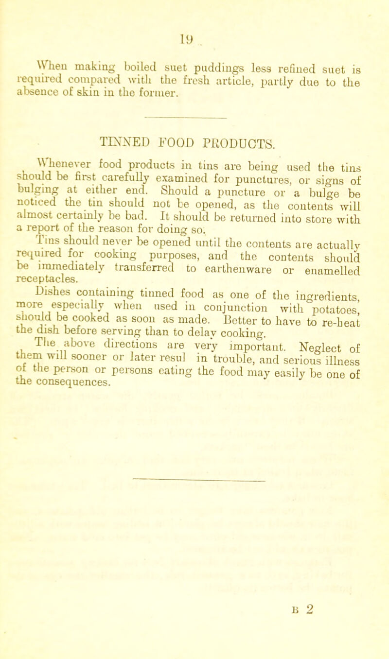 When making boiled suet puddings less reOned suet is required compared with the fresh article, partly due to the absence of skin in the former. TINNED FOOD PRODUCTS. Whenever food products in tins are being used the tins should be first carefuUy examined for punctures, or signs of bulging at either end. Should a puncture or a bulge be noticed the tin should not be opened, as the contents will almost certainly be bad. It should be returned into store with a report of the reason for doing so. Tins should never be opened until the contents are actually required for cooking purposes, and the contents should be immediately transferred to earthenware or enamelled receptacles. Dishes containing tinned food as one of the ingredients, more especially when used in conjunction with “potatoes’ shoiRd be cooked as soon as made. Fetter to have to re-heat the dish before serving than to delay cooking. The above directions are very important. Neglect of them wiU sooner or later resul in trouble, and serious illness ot the person or persons eating the food may easily be one of the consequences.