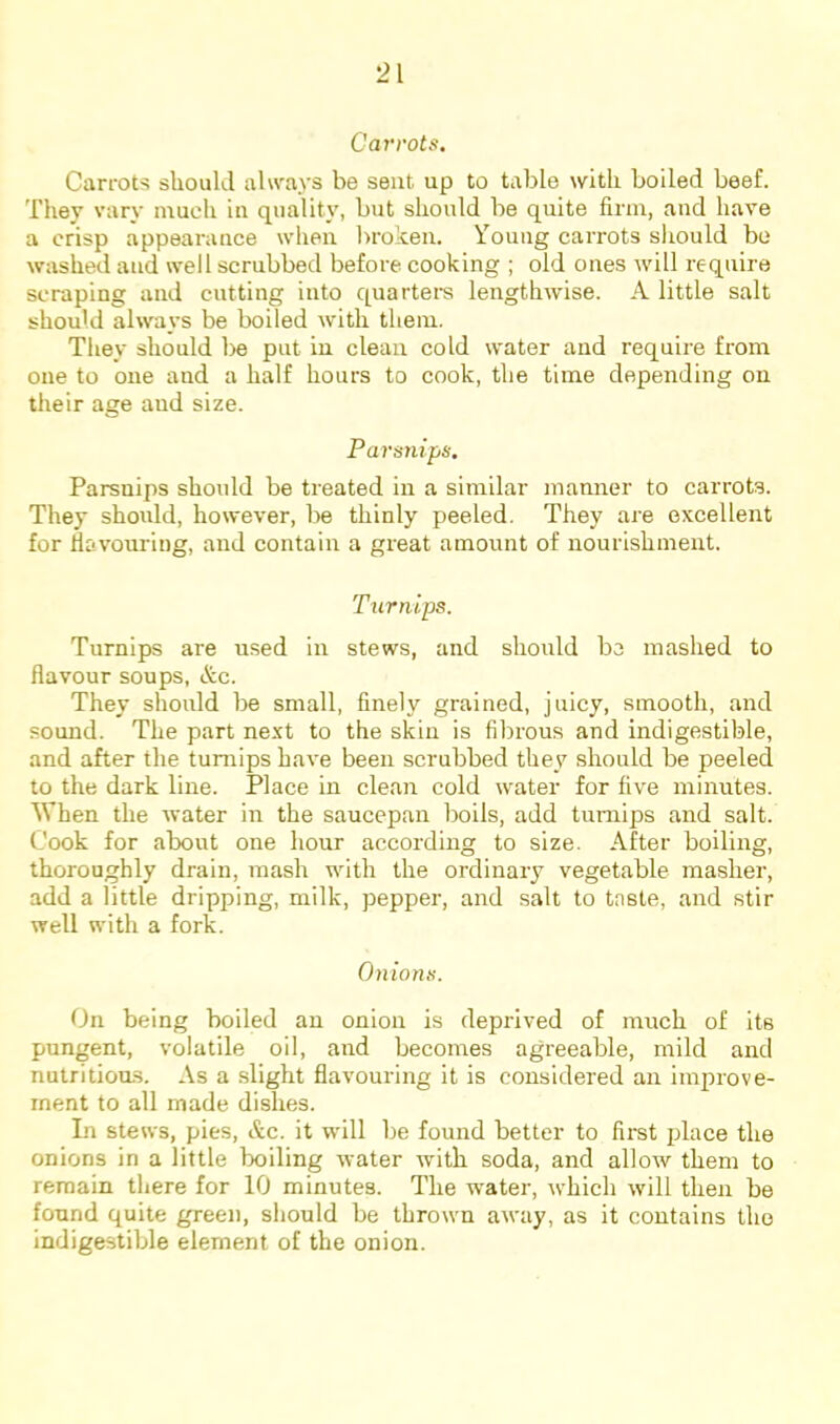 Carrots, Carrots should always be sent up to table with boiled beef. They vary much in quality, but should be quite firm, and have a crisp appearance when broken. Young caiTots sliould be washed and well scrubbed before cooking ; old ones will require scraping and cutting into quarters lengthwise. A little salt should always be boiled with them. Tliey should be put in clean cold water and require from one to one and a half hours to cook, the time depending on their age and size. Parsnips, Parsnips should be treated in a similar manner to carrots. They should, however, be thinly peeled. They are excellent for flavouring, and contain a great amount of nourishment. Turnips. Turnips are used in stews, and should be mashed to flavour soups, &c. They should be small, finely grained, juicy, smooth, and sound. The part next to the skin is filn'ous and indigestible, and after the turnips have been scrubbed they should be peeled to the dark line. Place in clean cold water for five minutes. When the water in the saucepan boils, add turnips and salt. Cook for about one hour according to size. After boiling, thoroughly drain, mash with the ordinaiy vegetable masher, add a little dripping, milk, pepper, and salt to taste, and stir well with a fork. Onions. On being boiled an onion is deprived of much of its pungent, volatile oil, and becomes agreeable, mild and nutritions. As a slight flavouring it is considered an improve- ment to all made dishes. In stews, pies, &c. it will be found better to first iflace the onions in a little boiling water with soda, and allow them to remain there for 10 minutes. The water, which will then be found quite green, should be thrown away, as it contains tho indigestible element of the onion.