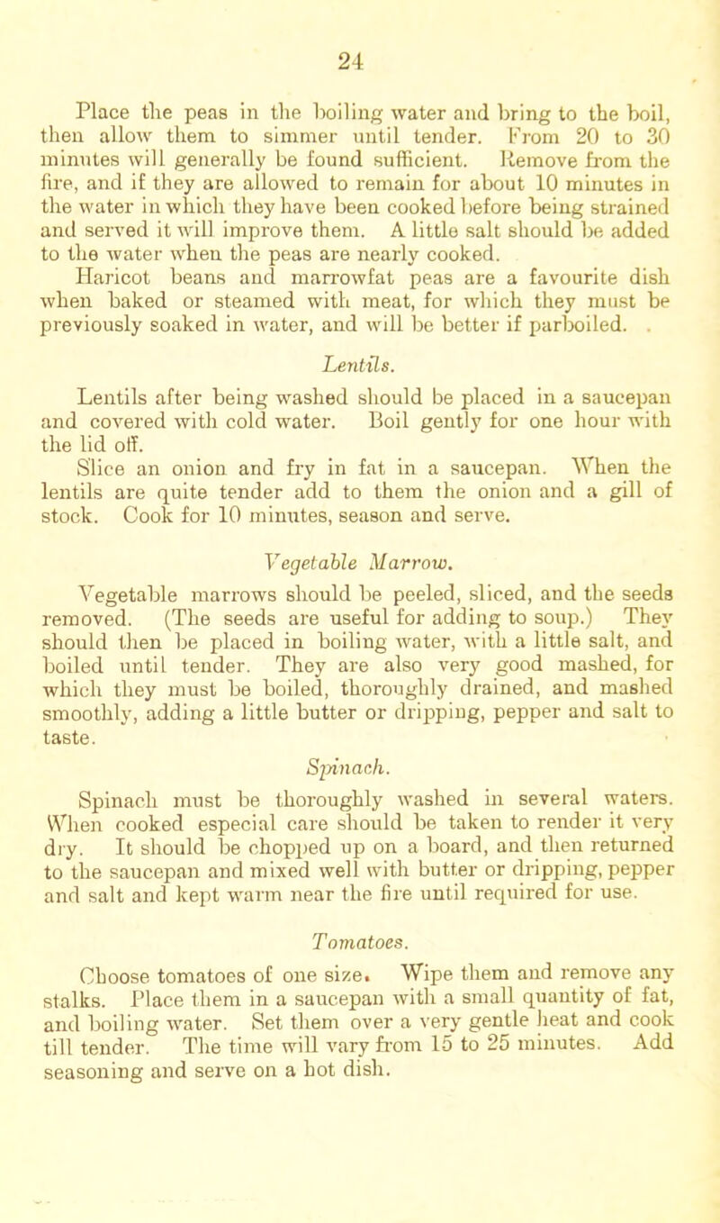 Place the peas in the hoiling water and bring to the boil, then allow them to simmer until tender. From 20 to 30 minutes will generally be found sufficient. liemove from the fire, and if they are allowed to remain for about 10 minutes in the water in which they have been cooked before being strained and served it will improve them. A little salt should be added to the water when the peas are nearly cooked. Haricot beans and man-owfat peas are a favourite dish when baked or steamed with meat, for which they must be previously soaked in water, and will be better if parboiled. . Lentils. Lentils after being washed should be placed in a saucepan and covered with cold water. Boil gently for one hour with the lid off. Slice an onion and fiy in fat in a saucepan. When the lentils are quite tender add to them the onion and a gill of stock. Cook for 10 minutes, season and serve. Vegetable Marrow. Vegetable marrows should be peeled, sliced, and tbe seeds removed. (The seeds are useful for adding to soup.) They should then be placed in boiling water, Avith a little salt, and boiled until tender. They are also very good mashed, for which they must be boiled, thoroughly drained, and mashed smoothly, adding a little butter or dripping, pepper and salt to taste. Sinnach. Spinach must be thoroughly washed In several watere. When cooked especial care should be taken to render it very dry. It should be chopped up on a board, and then returned to the saucepan and mixed well with butter or dripping, pepper and salt and kept warm near the fire until recpiired for use. Tomatoes. Cboose tomatoes of one size. Wipe them and remove any stalks. Place them in a saucepan with a small quantity of fat, and boiling water. Set them over a very gentle heat and cook till tender. The time will vary from 15 to 25 minutes. Add seasoning and serve on a hot dish.