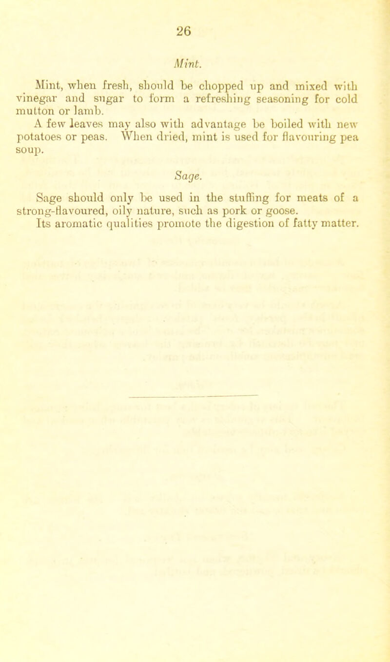Mint. Mint, when fresh, should be chopped up and mixed with vinegar and sugar to form a refreshing seasoning for cold mutton or lamb. A few leaves may also with advantage be boiled with new potatoes or peas. When dried, mint is used for flavouring pea soup. Sage. Sage should only be used in the stuffing for meats of a strong-flavoured, oily nature, such as pork or goose. Its aromatic qualities promote the digestion of fatty matter.