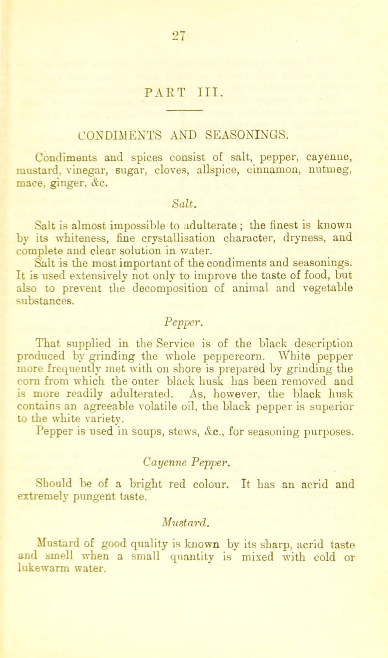 PART III. CONDLMENTS AND SEASONINGS. Condiments and spices consist of salt, pepper, cayenne, mustard, vinegar, sugar, cloves, allspice, cinnamon, nutmeg, mace, ginger, Ac. Salt. Salt is almost impossible to adulterate ; the finest is known by its whiteness, fine crystallisation character, dryness, and complete and clear solution in water. &lt is the most important of the condiments and seasonings. It is used extensively not only to improve the taste of food, but also to prevent the decomposition of animal and vegetable substances. Pepper. That supplied in the Service is of the black description produced by grinding the whole peppercorn. White pepper more frequently met with on shore is prepared by grinding the com from which the outer black husk has been removed and is more readily adulterated. As, however, the black husk contains an agreeable volatile oil, the black pepper is superior to the white variety. Pepper is used in soups, stew's, &c., for seasoning puqjoses. Cayenne Pepper. Should l)e of a bright red colour. It has an acrid and extremely pungent taste. Mustard. Mustard of good quality is known by its sharp, acrid taste and smell when a small quantity is mi.xed with cold or lukewarm water.