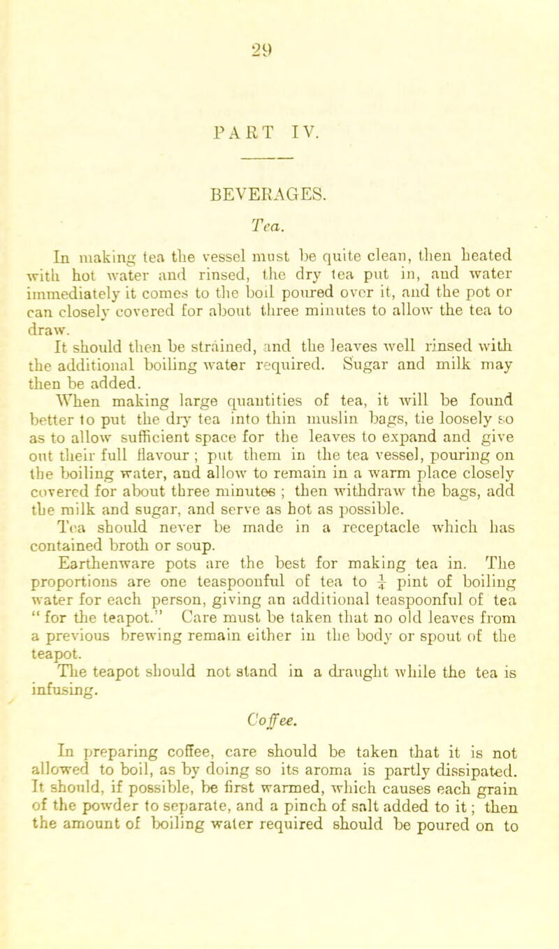 PART IV. BEVERAGES. Tea. In making tea tlie vessel must be quite clean, then heated with hot water and rinsed, the dry lea put in, and water immediately it comes to the bod poured over it, and the pot or can closely covered for about three minutes to allow the tea to draw. It should then be strained, and the leaves well rinsed witli the additional boiling water required. Sugar and milk may then be added. When making large quantities of tea, it rvill be found better to put the diy tea into thin muslin bags, tie loosely so as to allow sufficient space for the leaves to expand and give out their full flavour ; put them in the tea vessel, pouring on the boiling water, and allow to remain in a warm place closely covered for about three minutes ; then withdraw the bags, add the milk and sugar, and serve as hot as possible. Tea should never be made in a recejjtacle which has contained broth or soup. Earthenware pots are the best for making tea in. The proportions are one teaspoouful of tea to \ pint of boiling water for each person, giving an additional t.easpoonful of tea “ for tlie teapot.” Care must be taken that no old leaves from a previous brewing remain either in the body or spout of the teapot. The teapot should not stand in a di'aught while the tea is infusing. Coffee. In jmeparing coffee, care should be taken that it is not allowed to boil, as by doing so its aroma is partly dissipated. It should, if possible, be first warmed, which causes each grain of the powder to separate, and a pinch of salt added to it; then the amount of lx)iling water required should be poured on to