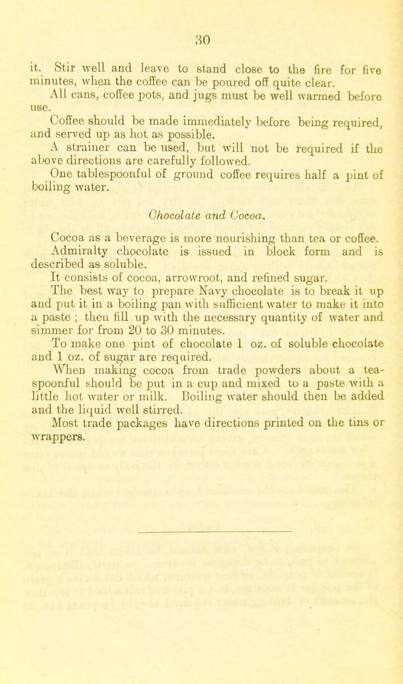 it. Stir well and leave to stand close to the fire for five minutes, when, the coffee can be poured off quite clear. All cans, coffee pots, and jugs must be well warmed before use. Coffee should be made immediately before being required, and served up as hot as possible. A strainer can be used, but will not be required if the above directions are carefully followed. One tablespoonful of ground coffee requires half a pint of boiling water. Chocolate and Cocoa. Cocoa as a beverage is more nourishing than tea or coffee. Admiralty chocolate is issued in block fomr and is described as soluble. It consists of cocoa, arrowroot, and refined sugar. The best way to prepare Navy chocolate is to break it up and put it in a boiling pan with sufficient water to make it into a paste ; then fill up with the necessary quantity of water and simmer foj' from 20 to 30 minutes. To make one pint of chocolate 1 oz. of soluble chocolate and 1 oz. of sugar are required. When making cocoa from trade powders about a lea- spooniul should be put in a cup and mixed to a paste with a little hot water or milk. Boiling water should then be added and the li(iuid well stirred. Most trade packages have directions printed on the tins or wrappers.
