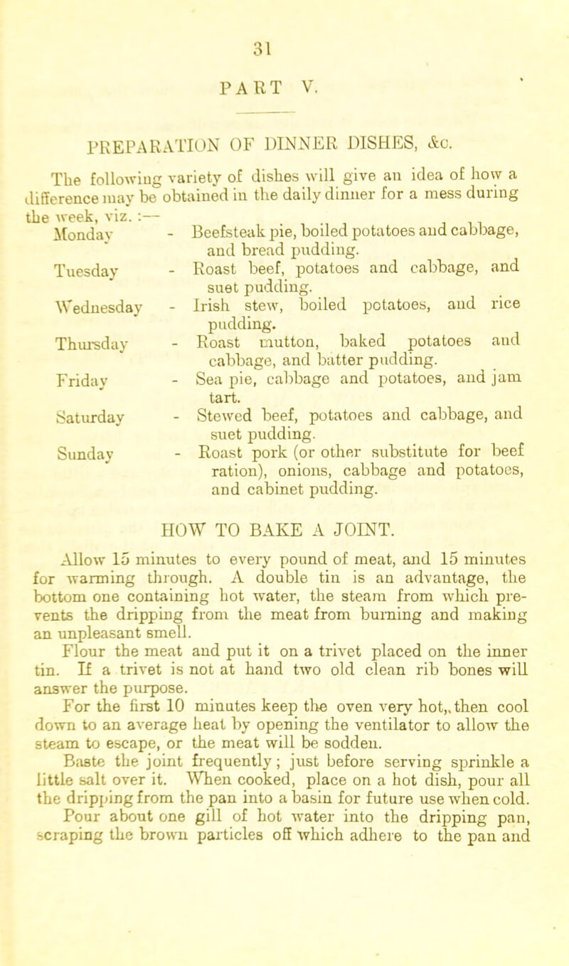 PART V. PREPARATION OF DINNER DISHES, Ac. The following variety of dishes will give an idea of how a difference may be obtained in the daily dinner for a mess during the week, viz.:— Monday Tuesday Wednesday Thm'sday Friday Saturday Sunday Beefsteak pie, boiled potatoes and cabbage, and bread pudding. Roast beef, potatoes and cabbage, and suet pudding. Irish stew, boiled potatoes, and rice pudding. Roast mutton, baked potatoes and cabbage, and batter pudding. Sea pie, cabbage and potatoes, and jam tart. Stewed beef, potatoes and cabbage, and suet pudding. Roast pork (or other substitute for beef ration), onions, cabbage and potatoes, and cabinet pudding. HOW TO BAKE A JOINT. ^Vllow 15 minutes to every pound of meat, and 15 minutes for Avarming through. A double tin is an advantage, the bottom one containing hot Avater, the steam from which pre- vents the dripping from the meat from burning and making an unpleasant smell. Flour the meat and put it on a trivet placed on the inner tin. If a trivet is not at hand tAvo old clean rib bones AviU answer the purpose. For the first 10 minutes keep tlie oven Amry hot,, then cool down to an average heat by opening the ventilator to alloAV the steam to escape, or the meat will be sodden. Baste the joint frequently; just before serving siminkle a little salt over it. When cooked, place on a hot dish, pour all the dripping from the pan into a basin for future use when cold. Pour about one gill of hot Avater into the dripping pan, scraping the broAvn pai’ticles off Avhich adhere to the pan and