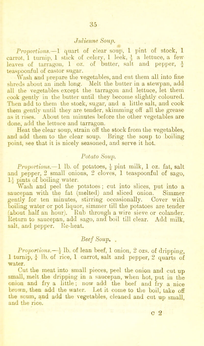 Julienne Soup. Projjortious.—1 quart of clear soup, 1 pint of stock, 1 carrot, 1 turnip, 1 stick of celery, 1 leek, I a lettuce, a few leaves of tarragon, 1 oz. of butter, salt and pepper, teaspoonful of castor sugar. Wash and prepare the vegetables, and cut them all into fine shreds about an inch long. Melt the butter in a stewpan, add all the vegetables except the tarragon and lettuce, let them cook gently in the butter until they become slightly coloured. Tlieu add to them the stock, sugar, and a little salt, and cook them gently until they are tender, skimming off all the grease as it rises. About ten minutes before the other vegetables are done, add the lettuce and tarragon. Heat the clear soup, strain off the stock from the vegetables, and add them to the clear soup. Bring the soup to boiling point, see that it is nicely seasoned, and serve it hot. Potato Soup. Proportions.—1 lb. of potatoes, ^ pint milk, 1 oz. fat, salt and pepper, 2 small onions, 2 cloves, 1 teaspoonful of sago, 1 ’ pints of boiling water. Wash and peel the potatoes; cut into slices, put into a saucepan with the fat (melted) and sliced onion. Simmer gently for ten minutes, stirring occasionally. Cover with boiling water or pot bquor, simmer till the potatoes are tender (about half an hour). Rub tkrough a wire sieve or colander. Return to saucepan, add sago, and boil till clear. Add milk, salt, and pepper. Re-heat. Beef Soup. . Proportions.—^ lb. of lean beef, 1 onion, 2 ozs. of dripping, 1 tumixj, 7 lb. of rice, 1 carrot, salt and pepper, 2 quarts of ■water. Cut the meat into small pieces, peel the onion and cut up small, melt the dripping in a saucepan, when hot, put in the onion and fiy a little; now add the beef and fry a nice brown, then add the water. Let it come to the boil, take off the scum, and add the vegetables, cleaned and cut up small, and the rice.