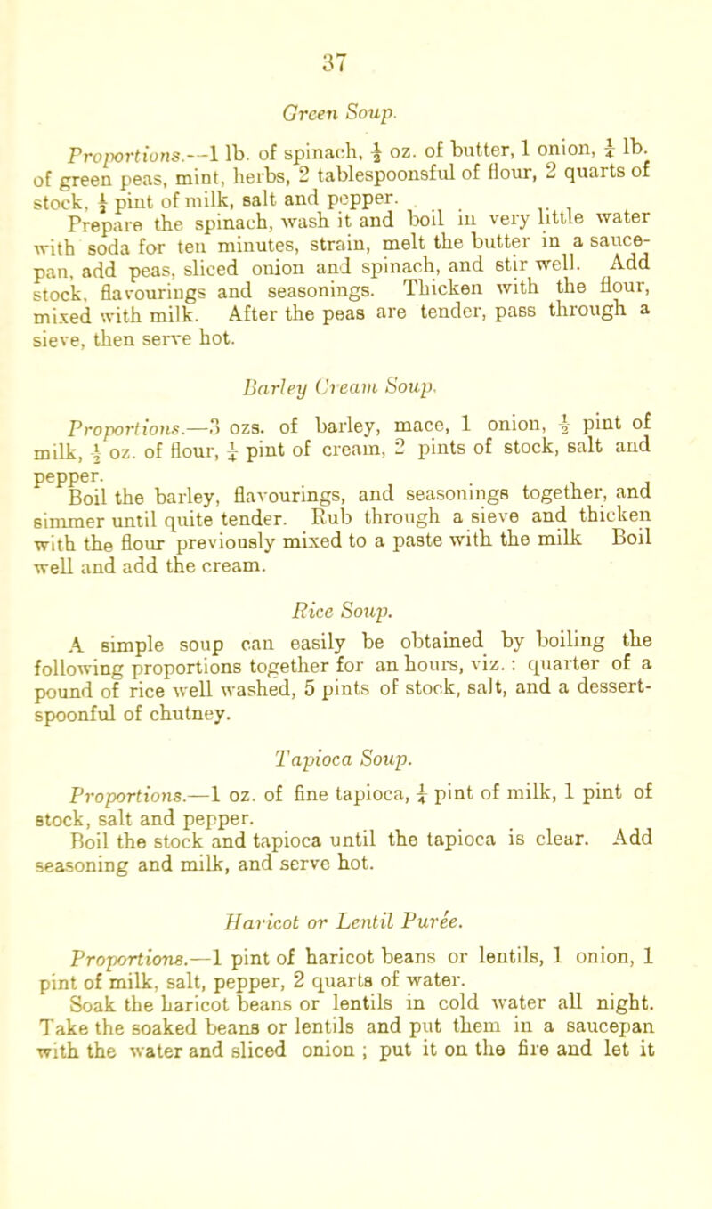 Green Soup. Proportions.—1 lb. of spinach, ^ oz. of butter, 1 onion, lb. of green peas, mint, herbs, 2 tablespoonsful of flour, 2 quarts of stock, ^ pint of milk, salt and pepper. Prepare the spinach, wash it and boil in very little water with soda for ten minutes, strain, melt the butter in a sauce- pan, add peas, sliced onion and spinach, and stir well. Add stock, flavourings and seasonings. Thicken with the flour, mi.ved with milk. After the peas are tender, pass through a sieve, then serve hot. Barley Cream Soup. Proportions.—3 ozs. of barley, mace, 1 onion, i pint of milk, 4 oz. of flour, } pint of cream, 2 pints of stock, salt and pepper. Boil the barley, flavourings, and seasonings together, and simmer until quite tender. Rub through a sieve and thicken with the flour previously mixed to a paste with the milk Boil well and add the cream. Rice Soiqj. A simple soup can easily be obtained by boiling the following proportions together for an hours, viz.: quarter of a pound of rice well washed, 5 pints of stock, salt, and a dessert- spoonful of chutney. Tapioca Soup. Proportions.—1 oz. of fine tapioca, 4 pint of milk, 1 pint of stock, salt and pepper. Boil the stock and tapioca until the tapioca is clear. Add seasoning and milk, and serve hot. Haricot or Lentil Puree. Proportions.—1 pint of haricot beans or lentils, 1 onion, 1 pint of milk, salt, pepper, 2 quarts of water. Soak the haricot beans or lentils in cold water aU night. Take the soaked beans or lentils and put them in a saucepan with the water and sliced onion ; put it on the fire and let it