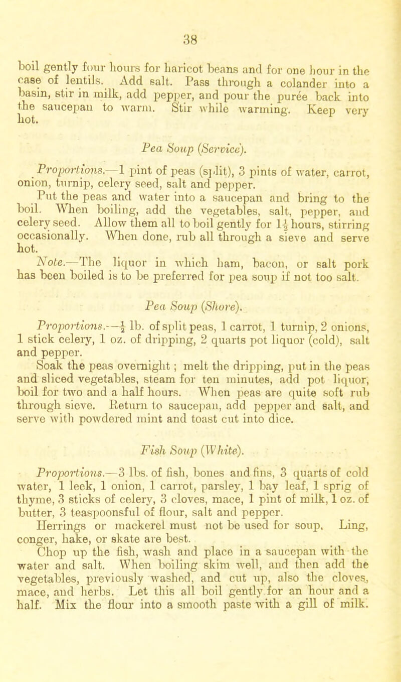 boil gently four liours for haricot beans and for one hour in the case of lentils. Add salt. Pass through a colander into a basin, stir in milk, add irepi^er, and pour the puree back into the saucepau to warm. Stir while warming. Iveep very Pea Soup (Service). Proportions.— 1 jiint of peas (sjdit), 3 pints of water, carrot, onion, turnip, celery seed, salt and pepper. Put the peas and water into a saucepan and bring to the boil. When boiling, add the vegetables, salt, pepper, and celery seed. Allow them all to boil gently for 1-^ hours, stirring occasionally. When done, nib all through a sieve and serve hot. Note.—The liquor in which ham, bacon, or salt pork has been boiled is to be preferred for pea souii if not too salt. Pea Soup (S/tore). Proportions.—^ lb. of split peas, 1 caiTot, 1 turnip, 2 onions, 1 stick celery, 1 oz. of dripping, 2 quarts pot liquor (cold), salt and pepper. Soak the peas overnight; melt the dripping, put in the peas and sliced vegetables, steam for ten minutes, add pot liquor, boil for two and a half hours. When peas are quite soft rub through sieve. Return to saucepan, add pepper and salt, and serve with powdered mint and toast cut into dice. Fish Soup (White). Proportions.—3 lbs. of fish, bones and fins, 3 quarts of cold water, 1 leek, 1 onion, 1 carrot, parsley, 1 bay leaf, 1 sprig of thyme, 3 sticks of celery, 3 cloves, mace, 1 pint of milk, 1 oz. of butter, 3 teaspoonsful of flour, salt and pepper. Herrings or mackerel must not be used for soup. Ling, conger, hake, or skate are best. Chop up the fish, wash and place in a saucepan with the water and salt. When boiling skim well, and then add the vegetables, previously washed, and cut up, also the cloves, mace, and herbs. Let this all boil gently for an hour and a half. Mix the floui' into a smooth paste with a giU of milk.