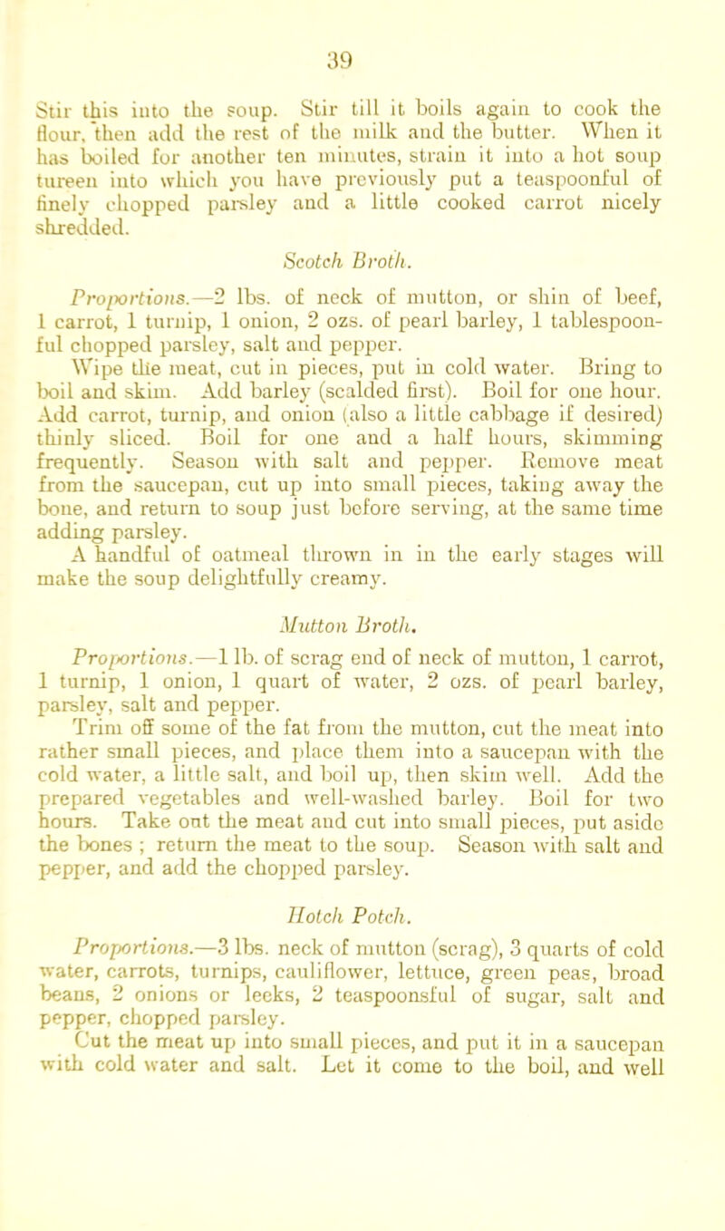 Stir this into the soup. Stir till it boils again to cook the flour, then add the rest of the milk and the butter. When it has boiled for another ten minutes, strain it into a hot soup tureen into wliicli you have previously put a teaspoonl'ul of finely chopped parsley and a little cooked carrot nicely shredded. Scotch Broth. Pro/xjrfio/is.—2 lbs. of neck of mutton, or shin of beef, 1 carrot, 1 turnip, 1 onion, 2 ozs. of pearl barley, 1 tablespoon- ful chopped parsley, salt and pepper. Wipe the meat, cut in pieces, put in cold water. Bring to lx)il and skim. Add barley (scalded first). Boil for one hour. Add carrot, turnip, and onion (also a little cabbage if desired) thinly sliced. Boil for one and a half hours, skimming frequently. Season with salt and pepper. Remove meat from the .saucepan, cut up into small pieces, taking awmy the bone, and return to soup just before serving, at the same time adding parsley. A handful of oatmeal thrownr in in the early stages will make the soup delightfully creamy. Mutton Broth, Pro[ioi’tions.—1 lb. of scrag end of neck of mutton, 1 carrot, 1 turnip, 1 onion, 1 quart of water, 2 ozs. of pearl barley, parsley, salt and pepper. Trim off some of the fat fj'om the mutton, cut the meat into rather small pieces, and place them into a saucepan whth the cold water, a little salt, and boil up, then skim well. Add the prepared vegetables and wmll-washed barley. Boil for tw^o hours. Take out the meat and cut into small pieces, jiut aside the bones ; return the meat to the soup. Season with salt and pepper, and add the chopped parsley. llotch Potch. Projiortiona.—3 lbs. neck of mutton (scrag), 3 quarts of cold water, carrots, turnips, cauliflower, lettuce, green peas, broad beans, 2 onions or leeks, 2 teaspoonsful of sugar, salt and pepper, chopped parsley. Cut the meat up into small pieces, and put it in a saucepan with cold water and salt. Let it come to the boil, and well