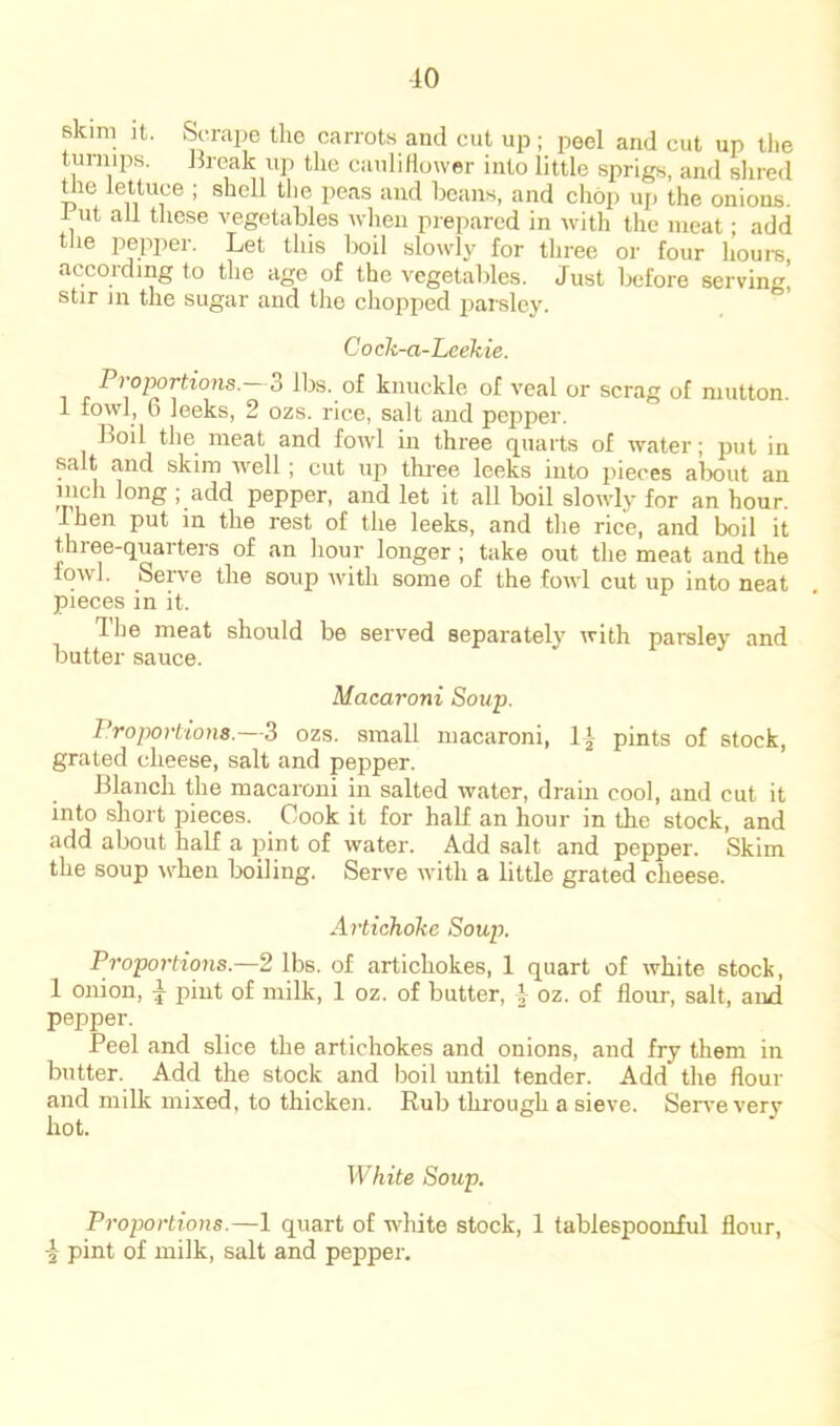 •10 Bkim ]t. Scrape the carrots and cut up; peel and cut up tlie turnips. J3reak up the cauliHuwer into little sprigs, and shred tlie lettuce ; shell the peas and beans, and chop up the onions. 1 ut all these vegetables when prepared in with the meat; add tlie pepper. Let this boil slowly for three or four lioure according to the age of the vegetables. Just before serving! stir in the sugar and the chopped jiarsley. Cock -a-Leekie. . 3 lbs. of knuckle of veal or scrag of mutton. 1 fowl, 6 leeks, 2 ozs. rice, salt and pepper. Boil the meat and fowl in three quarts of water; jmt in salt and skim well; cut up thi’ee leeks into pieces about an inch long ; add pepper, and let it all boil slowly for an hour. I hen put in the rest of the leeks, and the rice, and boil it three-quarters of an hour longer ; take out the meat and the fowl. Serve the soup with some of the fowl cut up into neat pieces in it. Hie meat should be served separately with parsley and butter sauce. Macaroni Soup. l‘roportions.—3 ozs. small macaroni, pints of stock, grated cheese, salt and pepper. Blanch the macaroni in salted water, drain cool, and cut it into short jiieces. Cook it for hab an hour in the stock, and add about half a pint of water. Add salt and pepper. Skim the soup when Ixiiling. Serve with a little grated cheese. Artichoke Soup. Proportions.—2 lbs. of artichokes, 1 quart of white stock, 1 onion, ^ pint of milk, 1 oz. of butter, \ oz. of flour, salt, and pepper. Peel and slice the artichokes and onions, and fry them in butter. Add the stock and boil until tender. Add the flour and milk mixed, to thicken. Rub through a sieve. Seiwe very hot. White Soup. Proportions.—1 quart of white stock, 1 tablespoonful flour, ■j pint of milk, salt and pepper.