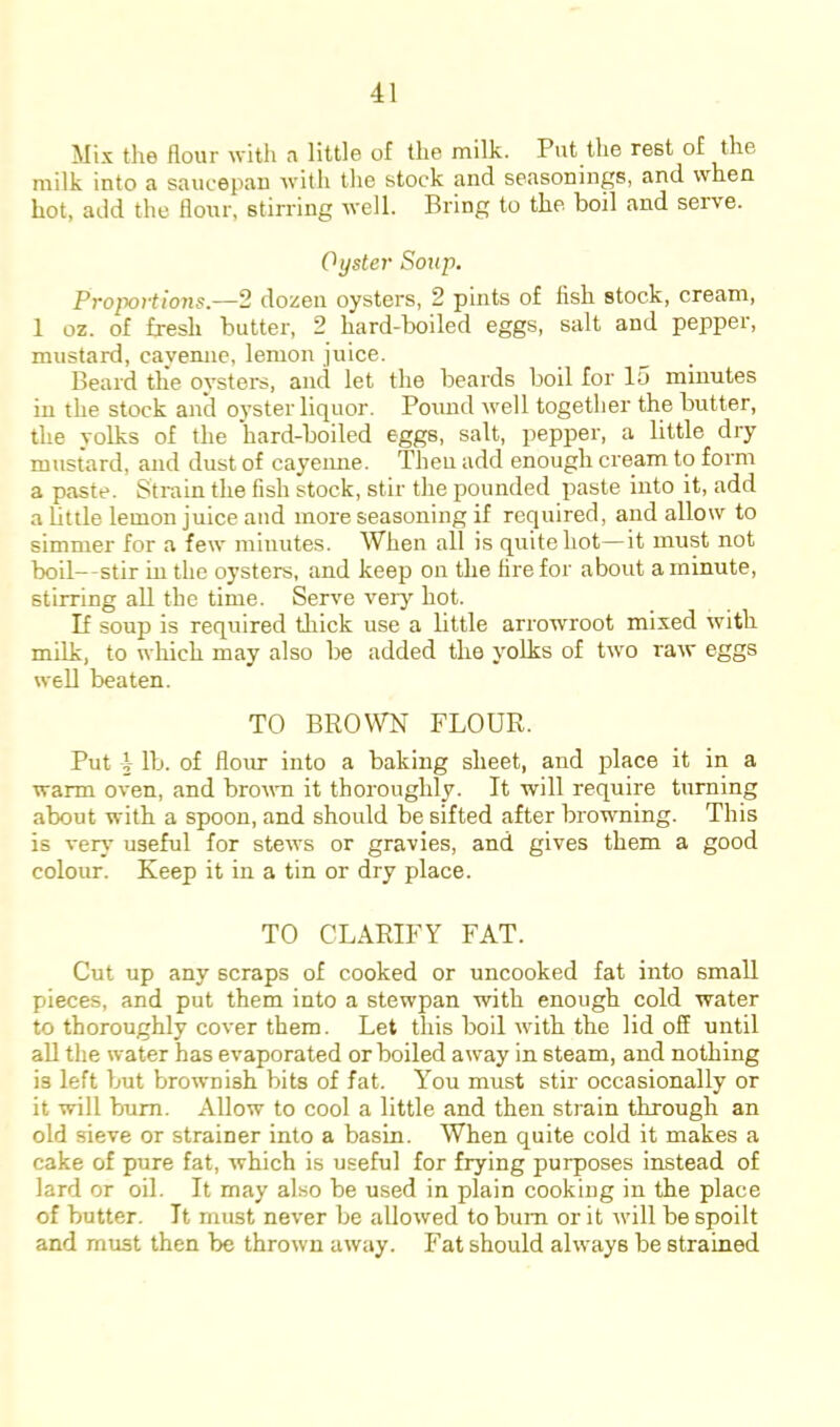 Mix the flour with a little of the milk. Put the rest of the milk into a saucepan with the stock and seasonings, and when hot, add the flour, stirring well. Bring to the boil and serve. Oyster Soup. Proportions.—2 dozen oysters, 2 pints of fish stock, cream, 1 oz. of fresh butter, 2 hard-boiled eggs, salt and pepper, mustard, cayenne, lemon juice. Beard the oysters, and let the beards boil for 15 minutes in the stock and oyster liquor. Pound well together the butter, the yolks of the hard-boiled eggs, salt, pepper, a little dry mustard, and dust of cayeime. Then add enough cream to form a paste. Strain the fish stock, stir the pounded paste into it, add a Little lemon juice and more seasoning if required, and allow to simmer for a few minutes. When all is quite hot—it must not boil—stir in the oysters, and keep on the fire for about a minute, stirring all the time. Serve very hot. If soup is required thick use a little arrowroot mixed with milk, to wliich may also be added the yolks of two raw eggs well beaten. TO BROWN FLOUR. Put i lb. of flour into a baking sheet, and place it in a warm oven, and brown it thoroughly. It will require turning about with a spoon, and should be sifted after browning. This is ver}' useful for stews or gravies, and gives them a good colour. Keep it in a tin or dry place. TO CLARIFY FAT. Cut up any scraps of cooked or uncooked fat into small pieces, and put them into a stewpan with enough cold water to thoroughly cover them. Let this boil with the lid off until all the water has evaporated or boiled away in steam, and nothing is left but brownish bits of fat. You must stir occasionally or it will bum. Allow to cool a little and then strain through an old sieve or strainer into a basin. When quite cold it makes a cake of pure fat, which is useful for frying purposes instead of lard or oil. It may also be used in plain cooking in the place of butter. It must never be allowed to bum or it will be spoilt and must then be thrown away. Fat should always be strained