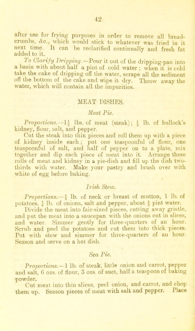 after use for frying purposes in order to remove all bread- crumbs, iS;c., Avliich would stick to wliatever was fried in it next time. It can be reclarified continually and fresh fat added to it. lo Clarify Dripping,—Pour it out of the dripping-pan into a basin with about half a pint of cold water ; when it is cold take the cake of dripping off the water, scrape all the sediment off the bottom of the cake and wipe it dry, Phrow away the water, rvhich will contain all the impurities. MEAT DISHES. Meat Pie. Proportions.—1| lbs. of meat (steak); | lb. of bullock’s kidney, flour, salt, and pepper. Cut the steak into thin pieces and roll them up with a piece of kidney inside each; put one teaspoonful of flour, one teaspoonful of salt, and half of pepper on to a plate, mix together and dip each piece of meat into it. Arrange these rolls of meat and kidney in a pie-dish and fill up the dish two- thirds with water. Make your pastry and brash over with Avhite of egg before baking. Irish Steio. Proportions.—^ lb. of neck or breast of mutton, 1 lb. of potatoes, } lb. of onions, salt and pepper, about pint water. Divide the meat into fair-sized pieces, cutting away giistle, and put the meat into a saucepan with the onions cut in slices, and water. Simmer gently for three-quaiters of an hour. Scrub and peel the potatoes and cut them into thick pieces. Put with stew and simmer for three-quartern of an hour. Season and serve on a hot dish. Sea Pie. Proportions.—I lb. of steak, little onion and carrot, pepper and salt, 6 ozs. of flour, 3 ozs. of suet, half a teaspoon of baking p)Owder. Cut meat into thin slices, peel onion, and carrot, and chop them up. Season pieces of meat with salt and pepper. Place