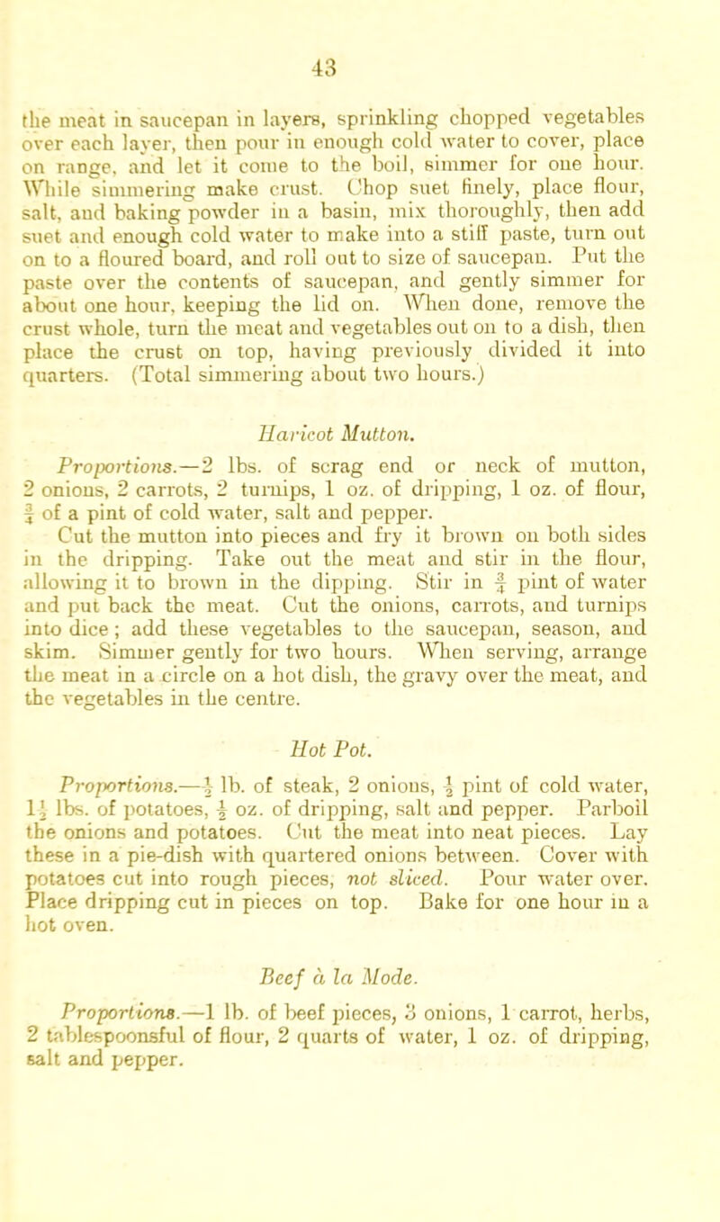 the meat in saucepan in layers, sprinkling chopped vegetables over each layer, then pour in enough cold water to cover, place on range, and let it come to the boil, simmer for one hour. While simmering make crust. Chop suet finely, place flour, salt, and baking powder in a basin, mix thoroughly, then add suet and enough cold water to make into a still paste, turn out on to a floured board, and roll out to size of saucepan. Put the paste over the contents of saucepan, and gently simmer for about one hour, keeping the lid on. ^Vlien done, remove the crust whole, turn the meat and vegetables out on to a dish, then place the crust on top, having previously divided it into quarters. (Total simmering about two hours.) Haricot Mutton. Proportions.—2 lbs. of scrag end or neck of mutton, 2 onions, 2 carrots, 2 turnips, 1 oz. of dripping, 1 oz. of flour, f of a pint of cold water, salt and pepper. Cut the mutton into pieces and fry it brown on both sides in the dripping. Take out the meat and stir in the flour, allowing it to brown in the dipping. Stir in pint of water and put back the meat. Cut the onions, caiTots, and turnips into dice; add these vegetables to the saucepan, season, and skim. Simmer gently for two hours. When serving, arrange the meat in a circle on a hot dish, the gravy over the meat, and the vegetables in the centre. Hot Pot. Proportions.—} lb. of steak, 2 onious, 4 pint of cold water, li lbs. of j)otatoes, 4 oz. of dripping, salt and pepper. Parboil the onions and potatoes. Cut the meat into neat pieces. Lay these in a pie-dish with quartered onions between. Cover with potatoes cut into rough pieces, not sliced. Pour water over. Place dripping cut in pieces on top. Bake for one hour in a hot oven. Beef a la Mode. Proportions.—1 lb. of beef pieces, 3 onions, 1 carrot, herbs, 2 tablespoonsful of flour, 2 quarts of water, 1 oz. of dripping, salt and pepper.