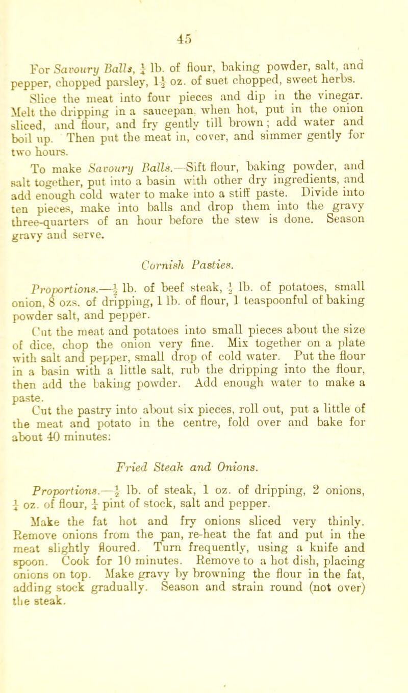 For Savoury Balls, } lb. of flour, baking powder, salt, and pepper, chopped pai'sley, I J- oz. of suet chopped, sweet herbs. Slice the meat into four pieces and dip in the vinegar. Melt the dripping in a saucepan, when hot, put in the onion kiced, and flour, and fry gently till brown; add water and boil up. Then put the meat in, cover, and simmer gently for two hours. To make Savoury Balls—Sdt flour, baking po\yder, and salt together, put into a basin with other dry ingredients, and add enough cold water to make into a stiff paste. Divide into ten pieces, make into balls and drop them into the gravy three-quarters of an hour before the stew is done. Season gravy and serve. Cornish Pasties. Proportions.—1 lb. of beef steak, ] lb. of potatoes, small onion, 8 ozs. of dripping, 1 lb. of flour, 1 teaspoonful of baking powder salt, and pepper. Cut the meat and potatoes into small pieces about the size of dice, chop the onion very fine. Mix together on a plate with salt and pepper, small drop of cold water. Put the flour in a basin with a little salt, rub the dripping into the flour, then add the baking powder. Add enough water to make a paste. Cut the pastry into alxmt six pieces, roll out, put a little of the meat and potato in the centre, fold over and bake for about 40 minutes; Fined Steah and Onions. Proportions.—lb. of steak, 1 oz. of dripping, 2 onions, i oz. of flour, y pint of stock, salt and pepper. Make the fat hot and fry onions sliced veiy thinly. Remove onions from the pan, re-heat the fat and put in the meat slightly floured. Turn frequently, using a kuife and spoon. Cook for 10 minutes. Remove to a hot dish, placing onions on top. Make gravy by browning the flour in the fat, adding stock gradually. Season and strain round (not over) the steak.