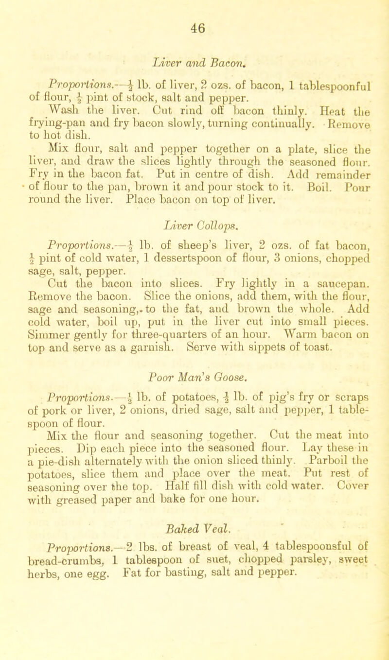 TAver and Baron. Proportions.—^ lb. of liver, 2 ozs. of bacon, 1 tablespoonful of flour, \ ])int of stock, salt and pepper. Wash the liver. Cut rind oft' bacon thinly. Heat the fiying-pan and fry bacon slowly, turning continually. Remove to hot dish. Mix flour, salt and pepper together on a plate, slice the liver, and draw the slices lightly through the seasoned flour. Fry in the bacon fat. Put in centre of dish. Add i-emainder of flour to the pan, brown it and pour stock to it. Boil. Pour round the liver. Place bacon on top of liver. Liver Collops. Proportions.—4 lb. of sheep’s liver, 2 ozs. of fat bacon, \ pint of cold water, 1 dessertspoon of flour, 3 onions, chopped sage, salt, pepper. Cut the bacon into slices. Fry lightly in a saucepan. Remove the bacon. Slice the onions, add them, with the flour, sage and seasoning,, to the fat, and brown the whole. Add cold water, boil up, put in the liver cut into small pieces. Simmer gently for three-quarters of an hour. Warm bacon on lop and serve as a garnish. Serve with sippets of toast. Poor Man’s Goose, Proportions.—I lb. of potatoes, lb. of pig’s fi-y or scraps of pork or liver, 2 onions, dried sage, salt and ^lepper, 1 table- spoon of flour. Mix the flour and seasoning together. Cut the meat into j)ieces. Dip each piece into the seasoned flour. Lay these in a pie-dish alternately with the onion sliced thinly. Parboil the potatoes, slice them and place over the meat. Put rest of seasoning over the top. Half fill dish with cold water. Cover with greased paper and bake for one hour. Baked Veal. Proportions.—2 lbs. of breast of veal, 4 tablespoonsful of bread-crumbs, 1 tablespoon of suet, chopped pai-sley, sweet herbs, one egg. Fat for basting, salt and pepper.