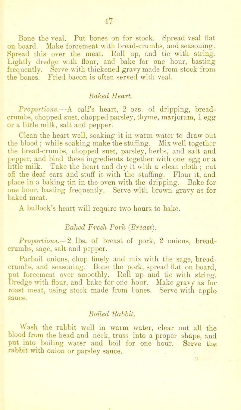 Bone the veal. Put bones on for stock. Spread veal flat on board. ^lake forcemeat with l)read-crmnbs, and seasoning. Spread this over the meat. Roll up, and tie with string. Lightly dredge with Hour, and bake for one hour, basting frequently. Serve with thickened gravy made from stock from the bones. Fried bacon is often served with veal. Balked Heart. Proportions.--X calf’s heart, 2 ozs. of dripping, bread- crumbs, chopped suet, chopped parsley, thymie, marjoram, 1 egg or a little milk, salt and pepper. Clean the heart well, soaking it in warm water to draw out the blood ; while soaking make the stuffing. Mix well together the bread-crumbs, chopped suet, pai-sley, herbs, and salt and pepper, and bind these ingredients together with one egg or a little milk. Take the heart and dry it with a clean cloth ; cut off the deaf ears and stuff it with the stuffing. Flour it, and place in a baking tin in the oven with the dripping. Bake for one hour, basting frequently. Serve witli browni gravy as for baked meat. A bidlock’s heart will require two hours to bake. Baked Fresh Pork (Breast). Proportions.— 2 lbs. of breast of pork, 2 onions, bread- crumbs, sage, salt and pepper. Parlxiil onions, chop finely and mix with the sage, bread- crumbs, and seasoning. Bone the pork, spread flat on board, put forcemeat over smoothly. Roll up and tie with string. Dredge with flour, and bake for one hour, ilake gravy as for roast meat, using stock made from bones. Serve with apple sauce. Boded Palibit. M ash the rabbit well in warm water, clear out all the blood from the head and neck, truss into a proj^er shape, and put into boiling water and boil for one hour. Serve the rabbit with onion or pamley sauce.