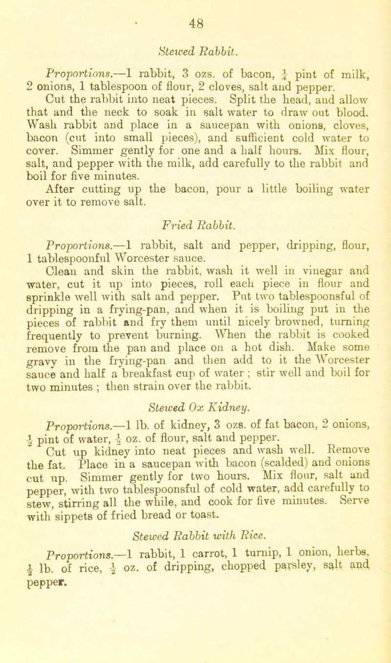 Staved Rdbhit. Proportions.—1 rabbit, 3 ozs. of bacon, pint of milk, 2 onions, 1 tablespoon of flour, 2 cloves, salt and pepper. Cut the rabbit into neat pieces. Split the head, and allow that and the neck to soak in salt water to draw out blood. Wash rabbit and place in a saucepan with onions, cloves, bacon (cut into small pieces), and sufficient cold water to cover. Simmer gently for one and a half hours. Mix flour, salt, and pepper with the milk, add carefully to the rabbit and boil for five minutes. After cutting up the bacon, pour a little boiling water over it to remove salt. Fried Ttahhit. Proportions.—1 rabbit, salt and pepper, dripping, flour, 1 tablespoonful Worcester sauce. Clean and skin the rabbit, wash it well in vinegar and water, cut it up into pieces, roll each piece in flour and sprinkle well with salt and pepper. Put two tablespoonsful of dripping in a frying-pan, and when it is boiling put in the pieces of rabbit and fry them until nicely browned, turning frequently to prevent burning. When the rabbit is cooked remove from the pan and place on a hot dish. Make some gravy in the frying-pan and then add to it the Worcester sauce and haK a breakfast cup of water ; stir well and boil for two minutes ; then strain over the ral^bit. Stewed Ox Kidney. Proportions.—1 lb. of kidney, 3 ozs. of fat bacon, 2 onions, I pint of water, i oz. of flour, salt and pepper. Cut up kidney into neat pieces and wmsh well. Remove the fat. Place in a saucepan with bacon (scalded) and onions cut up. Simmer gently for two hours. Mix flour, salt and pepper, with two tablespoonsful of cold water, add carefully to stew, stirring all the while, and cook for five minutes. Serve with sippets of fried bread or toast. Stewed Eahhit with Rice. Proportions.—1 rabbit, 1 carrot, 1 turnip, 1 onion, herbs, I lb. of rice, I oz. of dripping, chopped parsley, sqlt and pepper.